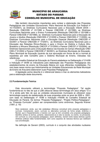 MUNICÍPIO DE ARAUCÁRIA
                        ESTADO DO PARANÁ
                  CONSELHO MUNICIPAL DE EDUCAÇÃO

        São também documentos importantes para nortear a elaboração das Propostas
Pedagógicas das Unidades Educacionais: Plano Nacional de Educação (Lei Federal nº
10.172/2001), as Diretrizes Curriculares Nacionais para a Educação Infantil (DCN –
Resolução CNE/CEB nº 01/1999 e Parecer CNE/CEB nº 22/1998), as Diretrizes
Curriculares Nacionais para o Ensino Fundamental (Resolução CNE/CEB nº 02/1998 e
Parecer CNE/CEB nº 04/1998), as Diretrizes Curriculares Nacionais para a Educação de
Jovens e Adultos (Resolução CNE/CEB nº 01/2000 e Parecer CNE/CEB nº 11/2000), as
Diretrizes Curriculares Nacionais para a Educação Especial (Resolução CNE/CEB nº
02/2001 e Parecer CNE/CEB nº 17/2001), as Diretrizes Curriculares Nacionais para a
Educação das Relações Étnico-Raciais e para o Ensino de História e Cultura Afro-
Brasileira e Africana (Resolução CNE/CP nº 01/2004 e Parecer CNE/CP nº 03/2004), as
Diretrizes Operacionais para a Educação Básica nas Escolas do Campo (Resolução CNE/
CEB nº 01/2002 e Parecer CNE/CEB nº 36/2001), as Diretrizes Municipais de Educação,
Plano Municipal de Educação (quando da sua aprovação em forma de lei) e normas já
expedidas por este Conselho para o Sistema Municipal de Ensino, indicadas nas
referências.
        O Conselho Estadual de Educação do Paraná estabelece na Deliberação nº 014/99
e Indicação nº 04/99 os indicadores para elaboração das Propostas Pedagógicas dos
estabelecimentos de ensino da Educação Básica em suas diferentes modalidades. Foi
com base nessa norma que historicamente as Unidades Educacionais da Rede Municipal
de Ensino de Araucária elaboraram suas Propostas Pedagógicas.
        A legislação acima descrita é o referencial básico e traz os elementos balizadores
para a elaboração deste documento.


2.2 Fundamentação Teórica


      Este documento utilizará a terminologia “Proposta Pedagógica”. Tal opção
fundamenta-se no fato de que a LDB utiliza-se dessa terminologia em seus artigos 12 e
13 e ainda pelo fato de que as unidades educacionais municipais já utilizaram essa
terminologia quando da reelaboração de suas propostas entre os anos de 2000 e 2001,
com base na Deliberação nº 14/99 e Indicação nº04/99 do Conselho Estadual de
Educação do Paraná. Os termos “Proposta Pedagógica”, “Projeto Político-Pedagógico”,
ou “Proposta Curricular” podem ser compreendidos como sinônimos. Segundo Kramer
(1997, p. 19)

      Devo esclarecer, ainda, que não estabeleço diferença conceitual entre proposta pedagógica e
      currículo. Compreendo, assim, currículo ou alternativa curricular de forma ampla, dinâmica e
      flexível, que é freqüentemente a maneira com que se tem concebido uma proposta pedagógica.
      Identifico ambos os termos, portanto, relacionando-os à vida na escola, na creche, na pré-escola.
      Um currículo ou uma proposta pedagógica, assim definidos, reúnem tanto bases teóricas quanto
      diretrizes práticas neles fundamentadas, bem como aspectos de natureza técnica que viabilizam
      sua concretização.

      Na definição de Saviani (2003), currículo é o conjunto das atividades nucleares


                                                  7
 