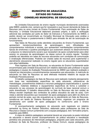 MUNICÍPIO DE ARAUCÁRIA
                      ESTADO DO PARANÁ
                CONSELHO MUNICIPAL DE EDUCAÇÃO


       As Unidades Educacionais de ensino regular municipais devidamente autorizadas
pela SMED, poderão criar, sempre que for necessário e que houver demanda de Salas de
Recursos para os anos iniciais do Ensino Fundamental. Para autorização de Salas de
Recursos, a Unidade Educacional elaborará processo próprio, e após a verificação
adicional das condições por parte do Setor de Estrutura e Funcionamento da SMED, o
pedido deverá ser encaminhado ao Conselho Municipal de Educação para análise e
emissão de Parecer e posteriormente à SMED para emissão de ato de autorização de
funcionamento.
       Nas Salas de Recursos serão atendidos educandos do Ensino Fundamental, que
apresentem      transtornos/distúrbios  de   aprendizagem,     com     dificuldades   de
comportamentos individuais e sociais, que apresentam manifestações comportamentais
típicas de síndromes e quadros psicológicos que ocasionam atrasos no desenvolvimento
e prejuízos no relacionamento social e que necessitem de apoio complementar para obter
avanço no processo de aprendizagem na classe comum de ensino regular. Também
poderão ser atendidos em salas de recursos educandos com condições de comunicação
e sinalização diferenciadas. Poderão ser criadas salas de recursos para suplementar o
atendimento educacional realizado no ensino regular para os educandos superdotados/
com altas habilidades.
       Para ingresso em Sala de Recursos, os educandos do Ensino Fundamental serão
encaminhados pela Unidade Educacional com relatório elaborado pelo professor e equipe
pedagógica à equipe de Avaliação Psicoeducacional da SMED que realizará avaliação e
indicará as intervenções e encaminhamentos necessários aos educandos. A matrícula do
educando na Sala de Recursos só será efetivada mediante relatório da equipe de
Avaliação Psicoeducacional.
       O trabalho pedagógico da Sala de Recursos será realizado mediante planejamento
com base nas necessidades específicas de cada educando, utilizando-se de
metodologias, procedimentos didáticos e recursos pedagógicos especializados e, quando
necessário, materiais didáticos e equipamentos específicos de forma a subsidiar o
educando no seu processo de aprendizagem do currículo da base nacional comum e
parte diversificada. O trabalho desenvolvido na Sala de Recursos não tem caráter de
reforço escolar (repetição dos conteúdos da prática educativa da sala de aula). Com
vistas a atender educandos que necessitam de apoio pedagógico para além da oferta em
período normal de aulas, que não enquadram-se no atendimento em Sala de Recursos,
constitui-se em tarefa do Sistema Municipal de Ensino, organizar um programa de
atendimento com caráter de apoio pedagógico no contra-turno para o Ensino
Fundamental.
       O acompanhamento pedagógico do educando será registrado em relatório
semestral na forma de Parecer Descritivo, elaborado pelos professores da Sala de
Recursos e Classe Comum juntamente com a equipe pedagógica, terá formulário próprio,
expedido pela SMED.
       A cópia do relatório pedagógico semestral deverá ser arquivada na pasta individual
do educando e deverá ocorrer acompanhamento da prática educativa e reavaliação
periódica dos processos de intervenção pedagógica, proposto para cada educando, pelo
professor da Sala de Recursos, professor da Classe Comum, equipe pedagógica da

                                           70
 