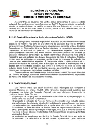 MUNICÍPIO DE ARAUCÁRIA
                      ESTADO DO PARANÁ
                CONSELHO MUNICIPAL DE EDUCAÇÃO

       A permanência do educando nos Centros estará condicionada à sua necessidade
individual. Seu desligamento, especificamente do CAE-V, far-se-á mediante constatação
através de laudo médico e, na medida em que a Unidade Educacional, conhecendo e
reconhecendo as necessidades desse educando, possa, na sua rede de apoio, dar as
respostas educativas que ele necessita.


2.2.1.8.3 Serviço Educacional de Apoio à Inclusão no Trabalho (SEAIT)

       Este serviço tem a finalidade de promover a inclusão da pessoa com necessidades
especiais no trabalho. Faz parte do Departamento de Educação Especial da SMED e,
para cumprir sua finalidade, fará permanente diagnóstico de demanda junto às Unidades
Educacionais do Sistema Municipal de Ensino e também na comunidade. A partir deste
diagnóstico, encaminhará as pessoas com necessidades especiais para cursos
profissionalizantes ofertados pelo Poder Público, instituições públicas ou privadas de
Educação Profissional, para estágios ou trabalho com vínculo empregatício. Para tanto, é
necessário que seja realizado pelo Serviço Educacional de Apoio à Inclusão no Trabalho,
contato com as instituições e empresas, auxiliando-as no processo de inclusão das
pessoas com necessidades especiais. É necessário ainda o acompanhamento do
processo de inclusão no trabalho, com a realização de reuniões e intervenções com a
pessoa com necessidades especiais, sua família e a instituição na qual ela tenha sido
incluída. Dessa forma, o serviço promoverá o acesso, a permanência e a promoção da
pessoa com necessidades especiais ao mundo do trabalho.
       É necessário que este Serviço esteja diretamente articulado à Secretaria Municipal
de Trabalho e Emprego, com vistas ao encaminhamento e acompanhamento do processo
de inclusão no trabalho às pessoas com deficiência.


2.2.2 CONSIDERAÇÕES FINAIS

       Este Parecer indica que sejam discutidos pelas instituições que compõem o
Sistema Municipal de Ensino (SMED, CME, Unidades Educacionais) questões que
ultrapassam os limites da Educação Especial, mas que interferem diretamente na
qualidade de sua oferta. São elas:
    •Organização de um programa de atendimento com caráter de apoio pedagógico no
    contra-turno para o Ensino Fundamental;
    •Organização e efetivação de Plano de Formação Continuada sobre Inclusão Escolar
    aos profissionais da educação, atendendo imediatamente aos professores que atuam
    com educandos com necessidades educacionais especiais incluídos nas Unidades
    Educacionais da Rede Municipal de Ensino. Todos os departamentos de ensino da
    SMED participarão dessa organização e efetivação, visto que a Inclusão Escolar diz
    respeito à todas as etapas e modalidades da Educação Básica oferecidas pela Rede
    Municipal de Ensino;
    •A ampliação no atendimento do Serviço de Saúde Especial, tendo em vista as
    necessidades dos educandos e as dificuldades apresentadas pelas Unidades

                                           73
 