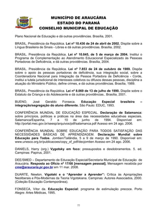 MUNICÍPIO DE ARAUCÁRIA
                        ESTADO DO PARANÁ
                  CONSELHO MUNICIPAL DE EDUCAÇÃO

Plano Nacional de Educação e dá outras providências. Brasília, 2001.

BRASIL. Presidência da República. Lei nº 10.436 de 24 de abril de 2002. Dispõe sobre a
Língua Brasileira de Sinais - Libras e dá outras providências. Brasília, 2002.

BRASIL. Presidência da República. Lei nº 10.845, de 5 de março de 2004. Institui o
Programa de Complementação ao Atendimento Educacional Especializado às Pessoas
Portadoras de Deficiência, e dá outras providências. Brasília, 2004.

BRASIL. Presidência da República. Lei nº 7.853 de 24 de outubro de 1989. Dispõe
sobre o apoio às pessoas portadoras de deficiência, sua integração social, sobre a
Coordenadoria Nacional para Integração da Pessoa Portadora de Deficiência - Corde,
institui a tutela jurisdicional de interesses coletivos ou difusos dessas pessoas, disciplina a
atuação do Ministério Público, define crimes, e dá outras providências. Brasília, 1989.

BRASIL. Presidência da República. Lei nº 8.069 de 13 de julho de 1990. Dispõe sobre o
Estatuto da Criança e do Adolescente e dá outras providências.. Brasília, 2001.

BUENO,      José   Geraldo   Fonseca.      Educação     Especial              brasileira     –
integração/segregação do aluno diferente. São Paulo: EDUC, 1993.

CONFERÊNCIA MUNDIAL DE EDUCAÇÃO ESPECIAL. Declaração de Salamanca:
sobre princípios, políticas e práticas na área das necessidades educativas especiais.
Salamanca/Espanha,        7    a    10    de    junho   de    1994.   Disponível  em:
http://portal.mec.gov.br/seesp/arquivos/pdf/salamanca.pdf Acesso em 24 ago. 2006.

CONFERÊNCIA MUNDIAL SOBRE EDUCAÇÃO PARA TODOS SATISFAÇÃO DAS
NECESSIDADES BÁSICAS DE APRENDIZAGEM. Declaração Mundial sobre
Educação para Todos. Jomtien/Tailândia, 5 a 9 de março de 1990. Disponível em:
www.unesco.org.br/publicacoes/copy_of_pdf/decjomtien Acesso em 24 ago. 2006.

DANIELS, Harry (org.) Vygotsky em foco: pressupostos e desdobramentos. 5. ed.
Campinas: Papirus, 2001.

DEE/SMED – Departamento de Educação Especial/Secretaria Municipal de Educação de
Araucária. Resposta ao Ofício nº 17/08 [mensagem pessoal]. Mensagem recebida por
cme@araucaria.pr.gov.br em 11 mar. 2008.

DUARTE, Newton. Vigotski e o “Aprender a Aprender”: Crítica às Apropriações
Neoliberais e Pós-Modernas da Teoria Vigotskiana. Campinas: Autores Associados, 2000.
(Coleção Educação Contemporânea).

FONSECA, Vítor da. Educação Especial: programa de estimulação precoce. Porto
Alegre: Artes Médicas, 1995.



                                              77
 