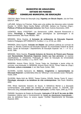 MUNICÍPIO DE ARAUCÁRIA
                      ESTADO DO PARANÁ
                CONSELHO MUNICIPAL DE EDUCAÇÃO

FREITAS, Maria Teresa de Assunção (org.) Vigotsky um Século Depois. Juiz de Fora:
EDUFJF, 1998.

LAPLANE, Adriana Lia Friszman. Notas para uma análise dos discursos sobre inclusão
Escolar. In: GÓES, Maria Cecília Rafael; LAPLANE, Adriana Lia Friszman (Orgs.).
Políticas e Práticas de Educação Inclusiva. São Paulo: Autores Associados, 2004.

LEONTIEV, Alexis; VYGOTSKY, Lev Semenovich; LURIA, Alexandr Romanovich e
outros. Psicologia e Pedagogia: bases psicológicas da aprendizagem e do
desenvolvimento. São Paulo: Moraes, 1991.

MIRANDA, Sônia Guariza. A formação de professores da Educação Especial.
Caderno Pedagógico APP SINDICATO. Curitiba: n. 3, p. 47-52, jun. 2002.

MIRANDA, Sônia Guariza. Inclusão em Debate: das políticas públicas ao currículo da
escola. In: Revista “Cadernos de Educação Especial” da Universidade Federal de Santa
Maria. Centro de Educação / Departamento de Educação Especial. Vol. 1 – nº 13, p.
43-55, 1999.

MIRANDA, Sônia Guariza. Proposta Inclusiva do Governo do Paraná para Pessoas
com Necessidades Educativas Especiais mostra sua face perversa: os exames
classificatórios. In: Debatextos: Publicação do Setor de Educação da Universidade
Federal do Paraná. Curitiba, n. 4, p. 40-47, 1997.

MOREIRA, Antonio Flávio; SILVA, Tomaz Tadeu da. Sociologia e teoria crítica do
currículo: uma introdução. In: MOREIRA, Antonio Flávio; SILVA, Tomaz Tadeu da. (Orgs.)
Currículo, cultura e sociedade. 2. ed. São Paulo: Cortez, 1995.

OLIVEIRA, Ivanilde Apoluceno de. Saberes, imaginários e representações na
Educação Especial: a problemática ética da “diferença” e da exclusão social. Petrópolis:
Vozes, 2004.

OLIVEIRA, Marta Kohl de; REGO, Teresa Cristina; SOUZA, Denise Trento R. (orgs.).
Psicologia, educação e as temáticas da vida contemporânea. São Paulo: Moderna,
2002.

PAN, Mirian Aparecida Graciano de Souza. A Deficiência Mental e a Educação
Contemporânea: uma análise dos sentidos de inclusão escolar. In: FACION, José
Raimundo (Org.) Inclusão Escolar e suas implicações. Curitiba: Ibpex, 2006. pg. 91-52.

PARANÁ. Secretaria de Estado da Educação. Instrução nº 02 de 07 de maio de 2004.
Estabelece critérios para o funcionamento do Centro de Atendimento Especializado –
área da deficiência física, no ensino regular. Curitiba: Departamento de Educação
Especial, 2004.



                                           78
 