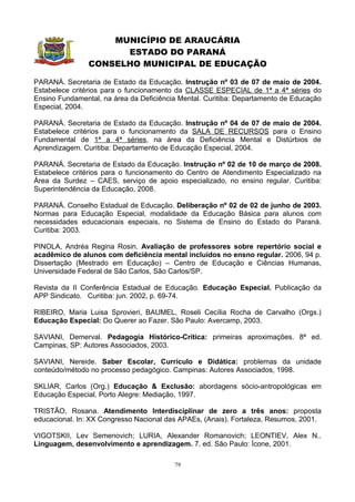 MUNICÍPIO DE ARAUCÁRIA
                      ESTADO DO PARANÁ
                CONSELHO MUNICIPAL DE EDUCAÇÃO

PARANÁ. Secretaria de Estado da Educação. Instrução nº 03 de 07 de maio de 2004.
Estabelece critérios para o funcionamento da CLASSE ESPECIAL de 1ª a 4ª séries do
Ensino Fundamental, na área da Deficiência Mental. Curitiba: Departamento de Educação
Especial, 2004.

PARANÁ. Secretaria de Estado da Educação. Instrução nº 04 de 07 de maio de 2004.
Estabelece critérios para o funcionamento da SALA DE RECURSOS para o Ensino
Fundamental de 1ª a 4ª séries, na área da Deficiência Mental e Distúrbios de
Aprendizagem. Curitiba: Departamento de Educação Especial, 2004.

PARANÁ. Secretaria de Estado da Educação. Instrução nº 02 de 10 de março de 2008.
Estabelece critérios para o funcionamento do Centro de Atendimento Especializado na
Área da Surdez – CAES, serviço de apoio especializado, no ensino regular. Curitiba:
Superintendência da Educação, 2008.

PARANÁ. Conselho Estadual de Educação. Deliberação nº 02 de 02 de junho de 2003.
Normas para Educação Especial, modalidade da Educação Básica para alunos com
necessidades educacionais especiais, no Sistema de Ensino do Estado do Paraná.
Curitiba: 2003.

PINOLA, Andréa Regina Rosin. Avaliação de professores sobre repertório social e
acadêmico de alunos com deficiência mental incluídos no ensno regular. 2006, 94 p.
Dissertação (Mestrado em Educação) – Centro de Educação e Ciências Humanas,
Universidade Federal de São Carlos, São Carlos/SP.

Revista da II Conferência Estadual de Educação. Educação Especial. Publicação da
APP Sindicato. Curitiba: jun. 2002, p. 69-74.

RIBEIRO, Maria Luisa Sprovieri, BAUMEL, Roseli Cecília Rocha de Carvalho (Orgs.)
Educação Especial: Do Querer ao Fazer. São Paulo: Avercamp, 2003.

SAVIANI, Demerval. Pedagogia Histórico-Crítica: primeiras aproximações. 8ª ed.
Campinas, SP: Autores Associados, 2003.

SAVIANI, Nereide. Saber Escolar, Currículo e Didática: problemas da unidade
conteúdo/método no processo pedagógico. Campinas: Autores Associados, 1998.

SKLIAR, Carlos (Org.) Educação & Exclusão: abordagens sócio-antropológicas em
Educação Especial. Porto Alegre: Mediação, 1997.

TRISTÃO, Rosana. Atendimento Interdisciplinar de zero a três anos: proposta
educacional. In: XX Congresso Nacional das APAEs, (Anais). Fortaleza, Resumos, 2001.

VIGOTSKII, Lev Semenovich; LURIA, Alexander Romanovich; LEONTIEV, Alex N..
Linguagem, desenvolvimento e aprendizagem. 7. ed. São Paulo: Ícone, 2001.

                                         79
 