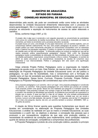 MUNICÍPIO DE ARAUCÁRIA
                        ESTADO DO PARANÁ
                  CONSELHO MUNICIPAL DE EDUCAÇÃO

desenvolvidas pela escola, ele pode ser considerado então como todas as atividades
desenvolvidas na Unidade Educacional diretamente relacionadas com o processo de
ensino-aprendizagem. Ele é a escola desempenhando a sua função social que é a de
propiciar ao educando a aquisição de instrumentos de acesso ao saber elaborado e
científico.
        Ainda, conforme Veiga (1997, p.12)

      O projeto não é algo que é construído e em seguida arquivado ou encaminhado às autoridades
      como prova do cumprimento de tarefas burocráticas. Ele é construído e vivenciado em todos os
      momentos, por todos os envolvidos com o processo educativo na escola.
      O projeto busca um rumo, uma direção. É uma ação intencional, com um sentido explícito, com um
      compromisso definido coletivamente. Por isso, todo projeto pedagógico da escola é, também, um
      projeto político por estar intimamente articulado ao compromisso sociopolítico com os interesses
      reais e coletivos da população majoritária. É político no sentido de compromissos com a formação
      do cidadão para um tipo de sociedade. “ A dimensão política se cumpre na medida em que ela se
      realiza enquanto prática especificamente pedagógica” (Saviani 1983, p.93). Na dimensão
      pedagógica reside a possibilidade da efetivação da intencionalidade da escola, que é a formação
      do cidadão participativo, responsável, compromissado, crítico e criativo. Pedagógico, no sentido de
      definir as ações educativas e as características necessárias às escolas de cumprirem seus
      propósitos e sua intencionalidade. Político e pedagógico têm sido assim uma significação
      indissociável.

      Veiga entende Projeto Político Pedagógico como a organização do trabalho
pedagógico da escola como um todo. Este Parecer, da mesma forma, trata a questão da
elaboração da Proposta Pedagógica da Unidade Educacional como um ato político e
pedagógico, no qual não há neutralidade, mas o compromisso com a formação do
cidadão para um tipo de sociedade que estará explícita nas concepções apontadas pela
Proposta Pedagógica. Dessa forma, Currículo, Proposta Curricular, Projeto Político-
Pedagógico ou Proposta Pedagógica são considerados aqui como sinônimos.

      Uma proposta pedagógica é um caminho, não é um lugar. Uma proposta pedagógica é construída
      no caminho, no caminhar. Toda proposta pedagógica tem uma história que precisa ser contada.
      Toda proposta contém uma aposta. Nasce de uma realidade que pergunta e é também busca de
      uma resposta. Toda proposta é situada, traz consigo o lugar de onde fala e a gama de valores que
      a constitui; traz também as dificuldades que enfrenta, os problemas que precisam ser superados e a
      direção que a orienta. E essa sua fala é a fala de um desejo, de uma vontade eminentemente
      política no caso de um proposta educativa, e sempre humana, vontade que, por ser social e
      humana, nunca é uma fala acabada, não aponta "o" lugar, "a" resposta, pois se traz "a" resposta já
      não é mais uma pergunta. Aponta, isto sim, um caminho também a construir. (KRAMER, 1997, p.
      19, grifos da autora)

      A citação de Sônia Kramer aponta para questões fundamentais que devem ser
levadas em consideração na elaboração da Proposta Pedagógica das Unidades
Educacionais: a análise da realidade em que se insere a Unidade Educacional, as suas
necessidades e a partir daí, os objetivos a alcançar, a concepção das pessoas que a
produzem e por conseqüência, exigência de que seja uma produção coletiva, a
necessidade da existência de condições para implementá-la, tanto condições materiais
quanto de clareza de concepção, competência e compromisso dos profissionais.
      A Proposta Pedagógica é produto de uma construção coletiva, pautada no princípio

                                                  8
 