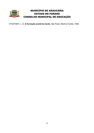 MUNICÍPIO DE ARAUCÁRIA
                     ESTADO DO PARANÁ
               CONSELHO MUNICIPAL DE EDUCAÇÃO


VYGOTSKY, L. S. A formação social da mente. São Paulo: Martins Fontes, 1984.




                                        80
 
