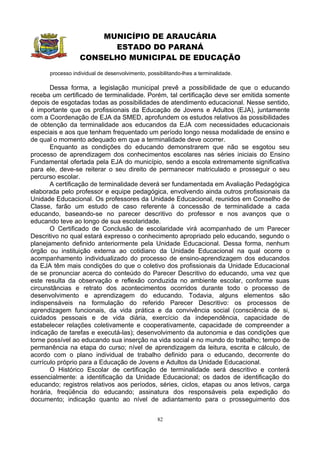 MUNICÍPIO DE ARAUCÁRIA
                        ESTADO DO PARANÁ
                  CONSELHO MUNICIPAL DE EDUCAÇÃO
      processo individual de desenvolvimento, possibilitando-lhes a terminalidade.

       Dessa forma, a legislação municipal prevê a possibilidade de que o educando
receba um certificado de terminalidade. Porém, tal certificação deve ser emitida somente
depois de esgotadas todas as possibilidades de atendimento educacional. Nesse sentido,
é importante que os profissionais da Educação de Jovens e Adultos (EJA), juntamente
com a Coordenação de EJA da SMED, aprofundem os estudos relativos às possibilidades
de obtenção da terminalidade aos educandos da EJA com necessidades educacionais
especiais e aos que tenham frequentado um período longo nessa modalidade de ensino e
de qual o momento adequado em que a terminalidade deve ocorrer.
       Enquanto as condições do educando demonstrarem que não se esgotou seu
processo de aprendizagem dos conhecimentos escolares nas séries iniciais do Ensino
Fundamental ofertada pela EJA do município, sendo a escola extremamente significativa
para ele, deve-se reiterar o seu direito de permanecer matriculado e prosseguir o seu
percurso escolar.
       A certificação de terminalidade deverá ser fundamentada em Avaliação Pedagógica
elaborada pelo professor e equipe pedagógica, envolvendo ainda outros profissionais da
Unidade Educacional. Os professores da Unidade Educacional, reunidos em Conselho de
Classe, farão um estudo de caso referente à concessão de terminalidade a cada
educando, baseando-se no parecer descritivo do professor e nos avanços que o
educando teve ao longo de sua escolaridade.
       O Certificado de Conclusão de escolaridade virá acompanhado de um Parecer
Descritivo no qual estará expresso o conhecimento apropriado pelo educando, segundo o
planejamento definido anteriormente pela Unidade Educacional. Dessa forma, nenhum
órgão ou instituição externa ao cotidiano da Unidade Educacional na qual ocorre o
acompanhamento individualizado do processo de ensino-aprendizagem dos educandos
da EJA têm mais condições do que o coletivo dos profissionais da Unidade Educacional
de se pronunciar acerca do conteúdo do Parecer Descritivo do educando, uma vez que
este resulta da observação e reflexão conduzida no ambiente escolar, conforme suas
circunstâncias e retrato dos acontecimentos ocorridos durante todo o processo de
desenvolvimento e aprendizagem do educando. Todavia, alguns elementos são
indispensáveis na formulação do referido Parecer Descritivo: os processos de
aprendizagem funcionais, da vida prática e da convivência social (consciência de si,
cuidados pessoais e de vida diária, exercício da independência, capacidade de
estabelecer relações coletivamente e cooperativamente, capacidade de compreender a
indicação de tarefas e executá-las); desenvolvimento da autonomia e das condições que
torne possível ao educando sua inserção na vida social e no mundo do trabalho; tempo de
permanência na etapa do curso; nível de aprendizagem da leitura, escrita e cálculo, de
acordo com o plano individual de trabalho definido para o educando, decorrente do
currículo próprio para a Educação de Jovens e Adultos da Unidade Educacional.
       O Histórico Escolar de certificação de terminalidade será descritivo e conterá
essencialmente: a identificação da Unidade Educacional; os dados de identificação do
educando; registros relativos aos períodos, séries, ciclos, etapas ou anos letivos, carga
horária, freqüência do educando; assinatura dos responsáveis pela expedição do
documento; indicação quanto ao nível de adiantamento para o prosseguimento dos


                                                  82
 