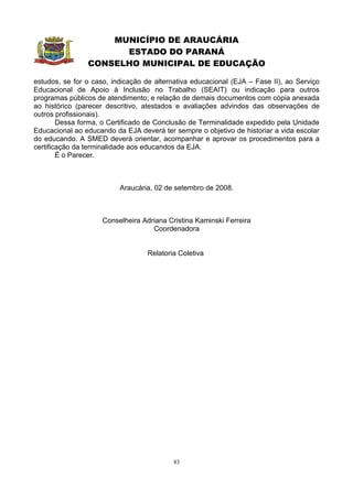 MUNICÍPIO DE ARAUCÁRIA
                      ESTADO DO PARANÁ
                CONSELHO MUNICIPAL DE EDUCAÇÃO

estudos, se for o caso, indicação de alternativa educacional (EJA – Fase II), ao Serviço
Educacional de Apoio à Inclusão no Trabalho (SEAIT) ou indicação para outros
programas públicos de atendimento; e relação de demais documentos com cópia anexada
ao histórico (parecer descritivo, atestados e avaliações advindos das observações de
outros profissionais).
        Dessa forma, o Certificado de Conclusão de Terminalidade expedido pela Unidade
Educacional ao educando da EJA deverá ter sempre o objetivo de historiar a vida escolar
do educando. A SMED deverá orientar, acompanhar e aprovar os procedimentos para a
certificação da terminalidade aos educandos da EJA.
        É o Parecer.



                          Araucária, 02 de setembro de 2008.



                     Conselheira Adriana Cristina Kaminski Ferreira
                                    Coordenadora


                                   Relatoria Coletiva




                                           83
 