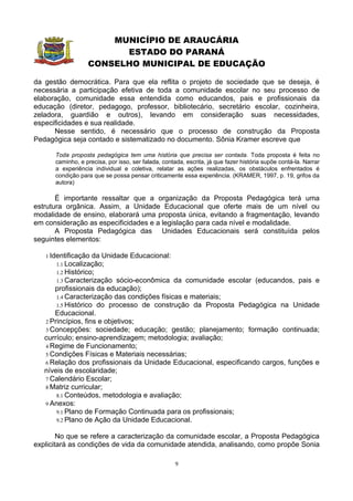 MUNICÍPIO DE ARAUCÁRIA
                        ESTADO DO PARANÁ
                  CONSELHO MUNICIPAL DE EDUCAÇÃO

da gestão democrática. Para que ela reflita o projeto de sociedade que se deseja, é
necessária a participação efetiva de toda a comunidade escolar no seu processo de
elaboração, comunidade essa entendida como educandos, pais e profissionais da
educação (diretor, pedagogo, professor, bibliotecário, secretário escolar, cozinheira,
zeladora, guardião e outros), levando em consideração suas necessidades,
especificidades e sua realidade.
      Nesse sentido, é necessário que o processo de construção da Proposta
Pedagógica seja contado e sistematizado no documento. Sônia Kramer escreve que

      Toda proposta pedagógica tem uma história que precisa ser contada. Toda proposta é feita no
      caminho, e precisa, por isso, ser falada, contada, escrita, já que fazer história supõe contá-la. Narrar
      a experiência individual e coletiva, relatar as ações realizadas, os obstáculos enfrentados é
      condição para que se possa pensar criticamente essa experiência. (KRAMER, 1997, p. 19, grifos da
      autora)

       É importante ressaltar que a organização da Proposta Pedagógica terá uma
estrutura orgânica. Assim, a Unidade Educacional que oferte mais de um nível ou
modalidade de ensino, elaborará uma proposta única, evitando a fragmentação, levando
em consideração as especificidades e a legislação para cada nível e modalidade.
       A Proposta Pedagógica das Unidades Educacionais será constituída pelos
seguintes elementos:

   1 Identificação   da Unidade Educacional:
      1.1 Localização;
      1.2 Histórico;
      1.3 Caracterização    sócio-econômica da comunidade escolar (educandos, pais e
      profissionais da educação);
       1.4 Caracterização das condições físicas e materiais;
       1.5 Histórico do processo de construção da Proposta Pedagógica na Unidade
      Educacional.
   2 Princípios, fins e objetivos;
   3 Concepções: sociedade; educação; gestão; planejamento; formação continuada;
   currículo; ensino-aprendizagem; metodologia; avaliação;
   4 Regime de Funcionamento;
   5 Condições Físicas e Materiais necessárias;
   6 Relação dos profissionais da Unidade Educacional, especificando cargos, funções e
   níveis de escolaridade;
   7 Calendário Escolar;
   8 Matriz curricular;
       8.1 Conteúdos, metodologia e avaliação;
   9 Anexos:
       9.1 Plano de Formação Continuada para os profissionais;
       9.2 Plano de Ação da Unidade Educacional.


        No que se refere a caracterização da comunidade escolar, a Proposta Pedagógica
explicitará as condições de vida da comunidade atendida, analisando, como propõe Sonia

                                                     9
 