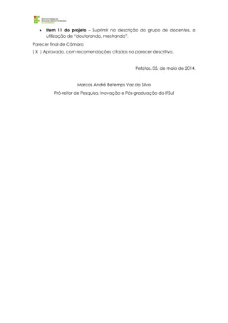  Item 11 do projeto – Suprimir na descrição do grupo de docentes, a
utilização de “doutorando, mestrando”.
Parecer final de Câmara
( X ) Aprovado, com recomendações citadas no parecer descritivo.
Pelotas, 05, de maio de 2014.
Marcos André Betemps Vaz da Silva
Pró-reitor de Pesquisa, Inovação e Pós-graduação do IFSul
 