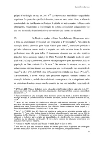 Luís Roberto Barroso




própria Constituição em seu art. 208, V22. A diferença nas habilidades e capacidades
cognitivas faz parte da experiência humana, como se sabe. Além disso, a oferta de
oportunidades de qualificação profissional é afetada por outras opções políticas, mais
abrangentes, relacionadas à conformação do sistema educacional, especialmente no
que toca ao modelo de ensino técnico e universitário que venha a ser adotado.


17.                       No Brasil, as opções políticas formuladas nos últimos anos sobre
o tema da qualificação profissional são complexas e diversificadas23. Para além da
educação básica, oferecida pelo Poder Público para todos24, instituições públicas e
privadas oferecem ensino técnico e superior nas mais variadas áreas de atuação
profissional, mas não para todos. É interessante observar que um dos objetivos
previstos para a educação superior no Plano Nacional de Educação ainda em vigor
(Lei 10.172/2001) é, justamente, oferecer educação superior para, pelo menos, 30% da
população na faixa etária de 18 a 24 anos 25. Na tentativa de alcançar essa meta, as
universidades públicas federais têm passado por uma reestruturação para ampliação de
vagas26 e a Lei nº 11.096/2005 criou o Programa Universidade para Todos (ProUni 27).
Adicionalmente, o Poder Público tem procurado organizar também sistemas de
educação à distância, ao lado dos tradicionais cursos presenciais. A despeito de todas
as iniciativas descritas, porém, não há garantia de que um indivíduo conseguirá, de

22
  CF/88, art. 208: “O dever do Estado com a educação será efetivado mediante a garantia de: (...) V -
acesso aos níveis mais elevados do ensino, da pesquisa e da criação artística, segundo a capacidade
de cada um; (...)”.
23
  Para um histórico e uma avaliação crítica do ensino jurídico no Brasil, v. Gustavo Binenbojm e
Rodrigo Brandão, A constitucionalidade do exame de ordem, Revista de Direito do Estado 12:305,
2008.
24
   CF/88, art. 208: “O dever do Estado com a educação será efetivado mediante a garantia de: I -
educação básica obrigatória e gratuita dos 4 (quatro) aos 17 (dezessete) anos de idade, assegurada
inclusive sua oferta gratuita para todos os que a ela não tiveram acesso na idade própria; (...)”
Redação dada pela Emenda Constitucional nº 59, de 2009.
25
    Lei nº 10.172/2001, item 4.3. Dentre os objetivos e metas para a educação superior estão os
seguintes: “1. Prover, até o final da década, a oferta de educação superior para, pelo menos, 30% da
faixa etária de 18 a 24 anos. (...) 4. Estabelecer um amplo sistema interativo de educação a distância,
utilizando-o, inclusive, para ampliar as possibilidades de atendimento nos cursos presenciais,
regulares ou de educação continuada”. O novo plano nacional de educação encontra-se em
discussão no Congresso Nacional.
26
     Trata-se do REUNI, instituído pelo Decreto nº 6.096, de 24 de abril de 2007.
27
   Por meio do qual são concedidas bolsas de estudos para cursos superiores em instituições
privadas de educação superior, as quais recebem, em contrapartida, isenções tributárias,
                                                                                                     10
 