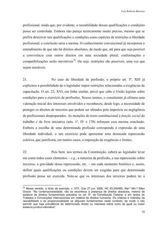 Luís Roberto Barroso




profissional, ainda que, por evidente, a razoabilidade dessas qualificações e condições
possa ser controlada. Embora não pareça tecnicamente muito preciso, mesmo que se
prefira descrever tais qualificações e condições como espécies de restrições à liberdade
profissional, a conclusão seria a mesma. O conhecimento convencional já incorporou o
entendimento de que não há direitos absolutos, de modo que, até para que seja possível
a convivência com outros direitos em uma sociedade plural, conformações e
compatibilizações serão inevitáveis28. Ou seja: restrições são possíveis, uma vez que
sejam razoáveis.


21.                   No caso da liberdade de profissão, o próprio art. 5º, XIII já
explicitou a possibilidade de o legislador impor restrições relacionadas a exigências de
capacitação. O art. 22, XVI, em linha similar, prevê que cabe à União legislar sobre
condições para o exercício de profissões. Nesses termos, o constituinte já efetuou uma
valoração inicial dos interesses envolvidos e reconheceu, desde logo, a necessidade de
proteger os direitos de terceiros que podem ser afetados pela imperícia ou negligência
de profissionais despreparados. As menções do texto constitucional à função social do
trabalho e da livre iniciativa (arts. 1º, IV e 170) reforçam essa mesma conclusão.
Embora a escolha de uma determinada profissão corresponda à expressão de uma
liberdade individual, o seu exercício pode apresentar uma destacada repercussão
coletiva, que justificará, em muitos casos, a imposição de exigências e limites.


22.                   Pois bem: nos termos da Constituição, caberá ao legislador levar
em conta todos esses elementos – e.g., a natureza da profissão, a sua repercussão sobre
terceiros, a gravidade dessa repercussão, etc. – em cada momento histórico e, assim,
definir quais qualificações ou condições devem ser exigidas para que determinada
profissão possa ser exercida. Note-se que os interesses dos terceiros podem ter a


28
   Nesse sentido, a título de exemplo, v. STF, DJe 27 jun. 2008, HC 93.250/MS, Rel.ª Min.ª Ellen
Gracie: “Na contemporaneidade, não se reconhece a presença de direitos absolutos, mesmo de
estatura de direitos fundamentais previstos no art. 5º, da Constituição Federal, e em textos de
Tratados e Convenções Internacionais em matéria de direitos humanos. Os critérios e métodos da
razoabilidade e da proporcionalidade se afiguram fundamentais neste contexto, de modo a não
permitir que haja prevalência de determinado direito ou interesse sobre outro de igual ou maior
estatura jurídico-valorativa”.
                                                                                              12
 