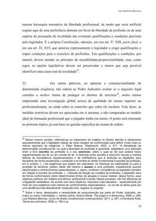 Luís Roberto Barroso




mesma hierarquia normativa da liberdade profissional, de modo que seria artificial
cogitar aqui de uma preferência abstrata em favor da liberdade de profissão ou de uma
espécie de presunção de invalidade das eventuais qualificações e condições previstas
pelo legislador. É a própria Constituição, ademais, em seu art. 5º, XIII, parte final, e
em seu art. 22, XVI, que autoriza expressamente o legislador a exigir qualificações e
impor condições para o exercício de profissões. Tais qualificações e condições, por
natural, devem atender ao princípio da razoabilidade/proporcionalidade, mas, como
regra, as opções legislativas devem ser preservadas a menos que seja possível
identificar uma causa real de invalidade29.


23.                    Em outras palavras, ao apreciar a constitucionalidade de
determinada exigência, não caberá ao Poder Judiciário avaliar se o requisito legal
constitui a melhor forma de proteger os direitos de terceiros30, muito menos
empreender uma investigação global acerca da qualidade do ensino superior ou
profissionalizante, ou ainda sobre os controles que sobre ele incidem. Vale dizer: as
medidas restritivas devem ser apreciadas em si mesmas, e não comparadas ao modelo
ideal de formação profissional que o julgador tenha em mente. O ponto será retomado
no próximo tópico, já com base na questão específica do exame de ordem.



29
   Nesse mesmo sentido, referindo-se ao tratamento da matéria no Direito alemão e destacando
expressamente que o legislador dispõe de certa margem de conformação para definir níveis mais ou
menos rigorosos de exigência, v. Peter Badura, Staatsrecht, 2003, p. 211: “A literalidade da
determinação constitucional, na qual a liberdade de profissão é garantida, estabelece uma distinção
entre a livre escolha da profissão e o seu exercício, sobre o qual se diz que poderá haver
regulamentação por lei ou em virtude de lei. A distinção entre escolha e exercício veicula a medida
distinta da competência regulamentadora e de interferência que é atribuída ao legislador para
disciplinar de forma escalonada o conteúdo e os limites do direito fundamental à escolha da profissão,
em si unitário. (...) As exigências que podem ser colocadas, no interesse da coletividade ou para a
proteção de terceiros, podem afetar até mesmo o acesso a uma profissão, notadamente quando
relacionadas a conhecimentos especializados, e, assim, conferem competência ao legislador também
em relação à escolha da profissão. (...) Através da fixação de modelos de profissão, o legislador atua
de forma conformadora sobre determinadas linhas de atuação e busca realizar, dessa forma, seus
objetivos políticos em matéria econômica, profissional e social. Nesse processo, não faz diferença se
o legislador estabelece, de acordo com seus objetivos, requisitos mais elevados – especialmente por
meio de uma exigência mais intensa de conhecimentos especializados – ou se ele se deixa guiar por
uma tendência mais liberalizante” (tradução livre, negritos no original).
30
  Sobre o tema, destacando a necessidade de autocontenção por parte do Poder Judiciário, em
maior ou menor intensidade, v. dentre outros, Aharon Barak, The judge in a democracy, 2006, p. 248:
Luís Roberto Barroso, Curso de direito constitucional contemporâneo, 2011, p. 261; e Humberto Ávila,
Teoria dos princípios, 2008, p. 168 e ss.
                                                                                                   13
 