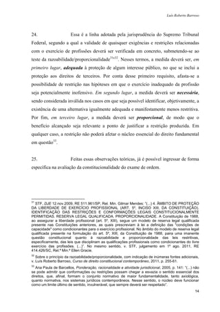 Luís Roberto Barroso




24.                     Essa é a linha adotada pela jurisprudência do Supremo Tribunal
Federal, segundo a qual a validade de quaisquer exigências e restrições relacionadas
com o exercício de profissões deverá ser verificada em concreto, submetendo-se ao
teste da razoabilidade/proporcionalidade31e32. Nesses termos, a medida deverá ser, em
primeiro lugar, adequada à proteção de algum interesse público, no que se inclui a
proteção aos direitos de terceiros. Por conta desse primeiro requisito, afasta-se a
possibilidade de restrição nas hipóteses em que o exercício inadequado da profissão
seja potencialmente inofensivo. Em segundo lugar, a medida deverá ser necessária,
sendo considerada inválida nos casos em que seja possível identificar, objetivamente, a
existência de uma alternativa igualmente adequada e manifestamente menos restritiva.
Por fim, em terceiro lugar, a medida deverá ser proporcional, de modo que o
benefício alcançado seja relevante a ponto de justificar a restrição produzida. Em
qualquer caso, a restrição não poderá afetar o núcleo essencial do direito fundamental
em questão33.


25.                     Feitas essas observações teóricas, já é possível ingressar de forma
específica na avaliação da constitucionalidade do exame de ordem.




31
  STF, DJE 12.nov.2009, RE 511.961/SP, Rel. Min. Gilmar Mendes: “(...) 4. ÂMBITO DE PROTEÇÃO
DA LIBERDADE DE EXERCÍCIO PROFISSIONAL (ART. 5º, INCISO XIII, DA CONSTITUIÇÃO).
IDENTIFICAÇÃO DAS RESTRIÇÕES E CONFORMAÇÕES LEGAIS CONSTITUCIONALMENTE
PERMITIDAS. RESERVA LEGAL QUALIFICADA. PROPORCIONALIDADE. A Constituição de 1988,
ao assegurar a liberdade profissional (art. 5º, XIII), segue um modelo de reserva legal qualificada
presente nas Constituições anteriores, as quais prescreviam à lei a definição das "condições de
capacidade" como condicionantes para o exercício profissional. No âmbito do modelo de reserva legal
qualificada presente na formulação do art. 5º, XIII, da Constituição de 1988, paira uma imanente
questão constitucional quanto à razoabilidade e proporcionalidade das leis restritivas,
especificamente, das leis que disciplinam as qualificações profissionais como condicionantes do livre
exercício das profissões. (...)”. No mesmo sentido, v. STF, julgamento em 1º ago. 2011, RE
414.426/SC, Rel.ª Min.ª Ellen Gracie.
32
   Sobre o princípio da razoabilidade/proporcionalidade, com indicação de inúmeras fontes adicionais,
v. Luís Roberto Barroso, Curso de direito constitucional contemporâneo, 2011, p. 255-61.
33
   Ana Paula de Barcellos, Ponderação, racionalidade e atividade jurisdicional, 2005, p. 141: “(...) não
se pode admitir que conformações ou restrições possam chegar a esvazia o sentido essencial dos
direitos, que, afinal, formam o conjunto normativo de maior fundamentalidade, tanto axiológica,
quanto normativa, nos sistemas jurídicos contemporâneos. Nesse sentido, o núcleo deve funcionar
como um limite último de sentido, invulnerável, que sempre deverá ser respeitado”.
                                                                                                     14
 