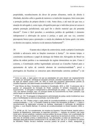 Luís Roberto Barroso




propriedade, reconhecimento do dever de prestar alimentos, tutela do direito à
liberdade, decisões sobre a guarda de menores e a tutela dos incapazes, bem como para
a proteção jurídica do próprio direito à vida. Antes disso, e até mais do que isso, a
atuação do advogado é, como regra, obrigatória para que o indivíduo possa ter acesso à
própria prestação jurisdicional, seja qual for o direito material que ele pretenda
discutir35. Como é fácil perceber, a assistência jurídica de qualidade é elemento
indispensável à efetivação do acesso à justiça, o qual, por sua vez, constitui
pressuposto básico para a promoção e a tutela da cidadania de forma geral e de todos
os direitos em espécie, inclusive os de natureza fundamental36.


29.                     O ponto não é objeto de controvérsia, tendo a própria Constituição
incluído a advocacia entre as funções essenciais à Justiça37. Ao mesmo tempo, o
constituinte reconheceu o papel de destaque da Ordem dos Advogados do Brasil na
defesa da ordem jurídica e na manutenção do regime democrático no país. Como é
corrente, a Constituição atribui legitimidade universal ao Conselho Federal para o
ajuizamento de ações de controle abstrato de constitucionalidade38, prevê a
prerrogativa de fiscalizar os concursos para determinadas carreiras jurídicas39 e de


35
   Como se sabe, a regra geral é de que as postulações em juízo devam ser necessariamente
subscritas por advogado, admitindo-se exceções pontuais, previstas expressamente. É o caso, e.g.
da ação de habeas corpus (CPP, art. 654) ou ainda dos processos desenvolvidos perante os
Juizados Especiais, sob determinadas circunstâncias (Lei nº 9.099/95, art. 9º).
36
   José Afonso da Silva, Comentário contextual à Constituição, 2010, p. 626: “A advocacia não é
apenas um pressuposto da formação do Poder Judiciário. É também necessária ao seu
funcionamento. „O advogado é indispensável à administração da justiça‟ – diz a Constituição (art.
133), que apenas consagra, aqui, um princípio basilar do funcionamento do Poder Judiciário, cuja
inércia requer um elemento técnico propulsor”.
37
  CF/88, art. 133: “O advogado é indispensável à administração da justiça, sendo inviolável por seus
atos e manifestações no exercício da profissão, nos limites da lei”.
38
   CF/88, art. 103: “Podem propor a ação direta de inconstitucionalidade e a ação declaratória de
constitucionalidade: (...) VII - o Conselho Federal da Ordem dos Advogados do Brasil; (...). Sobre o
reconhecimento de legitimação universal na hipótese, dispensada a verificação de pertinência
temática, v. Luís Roberto Barroso, O controle de constitucionalidade no Direito brasileiro, 2008, p.
153.
39
   V. CF/88, art. 93: “Lei complementar, de iniciativa do Supremo Tribunal Federal, disporá sobre o
Estatuto da Magistratura, observados os seguintes princípios: I - ingresso na carreira, cujo cargo
inicial será o de juiz substituto, mediante concurso público de provas e títulos, com a participação da
Ordem dos Advogados do Brasil em todas as fases, exigindo-se do bacharel em direito, no mínimo,
três anos de atividade jurídica e obedecendo-se, nas nomeações, à ordem de classificação; (...)”.
(Redação dada pela Emenda Constitucional nº 45, de 2004); e art. 129, § 3º: “O ingresso na carreira
do Ministério Público far-se-á mediante concurso público de provas e títulos, assegurada a
                                                                                                     16
 