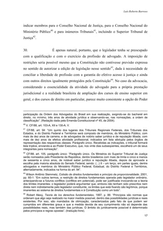 Luís Roberto Barroso




indicar membros para o Conselho Nacional de Justiça, para o Conselho Nacional do
Ministério Público40 e para inúmeros Tribunais41, incluindo o Superior Tribunal de
Justiça42.


30.                        É apenas natural, portanto, que o legislador tenha se preocupado
com a qualificação e com o exercício da profissão de advogado. A imposição de
restrições seria possível mesmo que a Constituição não contivesse previsão expressa
no sentido de autorizar a edição de legislação nesse sentido 43, dada à necessidade de
conciliar a liberdade de profissão com a garantia do efetivo acesso à justiça e ainda
com outros direitos igualmente protegidos pela Constituição44. No caso da advocacia,
considerando a essencialidade da atividade do advogado para a própria prestação
jurisdicional e a realidade brasileira de ampliação dos cursos de ensino superior em
geral, e dos cursos de direito em particular, parece muito consistente a opção do Poder



participação da Ordem dos Advogados do Brasil em sua realização, exigindo-se do bacharel em
direito, no mínimo, três anos de atividade jurídica e observando-se, nas nomeações, a ordem de
classificação”. (Redação dada pela Emenda Constitucional nº 45, de 2004).
40
     V. CF/88, art. 103-A, XII e 130-A, V.
41
    CF/88, art. 94: “Um quinto dos lugares dos Tribunais Regionais Federais, dos Tribunais dos
Estados, e do Distrito Federal e Territórios será composto de membros, do Ministério Público, com
mais de dez anos de carreira, e de advogados de notório saber jurídico e de reputação ilibada, com
mais de dez anos de efetiva atividade profissional, indicados em lista sêxtupla pelos órgãos de
representação das respectivas classes. Parágrafo único. Recebidas as indicações, o tribunal formará
lista tríplice, enviando-a ao Poder Executivo, que, nos vinte dias subseqüentes, escolherá um de seus
integrantes para nomeação”.
42
   CF/88, art. 105, parágrafo único: “Parágrafo único. Os Ministros do Superior Tribunal de Justiça
serão nomeados pelo Presidente da República, dentre brasileiros com mais de trinta e cinco e menos
de sessenta e cinco anos, de notável saber jurídico e reputação ilibada, depois de aprovada a
escolha pela maioria absoluta do Senado Federal, sendo: (...) II - um terço, em partes iguais, dentre
advogados e membros do Ministério Público Federal, Estadual, do Distrito Federal e Territórios,
alternadamente, indicados na forma do art. 94”.
43
   Wilson Antônio Steinmetz, Colisão de direitos fundamentais e princípio da proporcionalidade, 2001,
pp. 60-1: “Em outros termos, a restrição de direitos fundamentais operada pelo legislador ordinário,
antecipando-se a futuros conflitos (conflitos em potencial), pode ser justificada invocando-se a teoria
dos limites imanentes; o legislador poderá argumentar que, embora não tenham sido prescritos nem
direta nem indiretamente pelo legislador constituinte, os limites que está fixando são legítimos, porque
imanentes ao sistema de direitos fundamentais e à Constituição como um todo”.
44
   Robert Alexy, Teoria de los derechos fundamentales, 1997, p. 86: “Princípios são normas que
ordenam que algo seja realizado na maior medida possível, dentro das possibilidades jurídicas e reais
existentes. Por isso, são mandados de otimização, caracterizados pelo fato de que podem ser
cumpridos em diferentes graus e que a medida devida de seu cumprimento não só depende das
possibilidades reais, mas também das jurídicas. O âmbito do juridicamente possível é determinado
pelos princípios e regras opostas”. (tradução livre).
                                                                                                     17
 