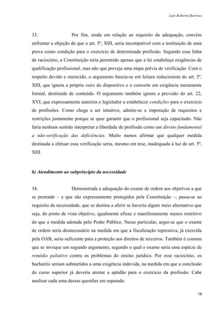 Luís Roberto Barroso




33.                 Por fim, ainda em relação ao requisito da adequação, convém
enfrentar a objeção de que o art. 5º, XIII, seria incompatível com a instituição de uma
prova como condição para o exercício de determinada profissão. Segundo essa linha
de raciocínio, a Constituição teria permitido apenas que a lei estabeleça exigências de
qualificação profissional, mas não que preveja uma etapa prévia de verificação. Com o
respeito devido e merecido, o argumento baseia-se em leitura reducionista do art. 5º,
XIII, que ignora a própria ratio do dispositivo e o converte em exigência meramente
formal, destituída de conteúdo. O argumento também ignora a previsão do art. 22,
XVI, que expressamente autoriza o legislador a estabelecer condições para o exercício
de profissões. Como chega a ser intuitivo, admite-se a imposição de requisitos e
restrições justamente porque se quer garantir que o profissional seja capacitado. Não
faria nenhum sentido interpretar a liberdade de profissão como um direito fundamental
a não-verificação das deficiências. Muito menos afirmar que qualquer medida
destinada a efetuar essa verificação seria, mesmo em tese, inadequada à luz do art. 5º,
XIII.



b) Atendimento ao subprincípio da necessidade


34.                 Demonstrada a adequação do exame de ordem aos objetivos a que
se pretende – e que são expressamente protegidos pela Constituição –, passa-se ao
requisito da necessidade, que se destina a aferir se haveria algum meio alternativo que
seja, do ponto de vista objetivo, igualmente eficaz e manifestamente menos restritivo
do que a medida adotada pelo Poder Público. Nesse particular, argui-se que o exame
de ordem seria desnecessário na medida em que a fiscalização repressiva, já exercida
pela OAB, seria suficiente para a proteção aos direitos de terceiros. Também é comum
que se invoque um segundo argumento, segundo o qual o exame seria uma espécie de
remédio paliativo contra os problemas do ensino jurídico. Por esse raciocínio, os
bacharéis seriam submetidos a uma exigência indevida, na medida em que a conclusão
do curso superior já deveria atestar a aptidão para o exercício da profissão. Cabe
analisar cada uma dessas questões em separado.

                                                                                       19
 