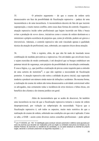 Luís Roberto Barroso




35.                     O primeiro argumento – de que o exame de ordem seria
desnecessário em face da possibilidade de fiscalização repressiva – padece de uma
inconsistência e de uma incoerência. A inconsistência decorre do fato de que inexiste
superposição, e muito menos conflito, entre essas duas formas de controle. Enquanto a
atuação repressiva incide sobre profissionais que hajam incorrido em falta e busca
evitar a produção de novos danos, iniciativas como o exame de ordem destinam-se a
minimizar a própria ocorrência de prejuízos que, como já referido, podem ser graves e
irreversíveis. Ademais, o controle repressivo não está vinculado apenas à qualidade
técnica da atuação do profissional, mas, sobretudo, aos aspectos éticos dessa atuação.


36.                     Vale o registro, aliás, de que não há nada de inusitado nessa
combinação de medidas preventivas e repressivas. Em atividades que envolvam riscos
e sejam exercidas de modo continuado, é até desejável que se busque estabelecer um
patamar inicial de segurança, sem prejuízo da possibilidade de reavaliação continuada.
É essa a lógica, e.g., que justifica a realização de provas como requisito para a emissão
de uma carteira de motorista46, o que não suprime a necessidade de fiscalização
posterior. A atuação repressiva não retira a utilidade da prova inicial, cuja supressão
tenderia a produzir um número ainda maior de infrações e acidentes. Da mesma forma,
a realização do exame de ordem não torna desnecessária a atividade correicional sobre
os advogados, mas certamente reduz a incidência de erros técnicos e faltas éticas, em
benefício dos clientes e do sistema jurídico em geral.


37.                     Além da inconsistência que se acaba de descrever, há também
uma incoerência na tese de que a fiscalização repressiva tornaria o exame de ordem
desproporcional, por violação ao subprincípio da necessidade. Veja-se que a
fiscalização repressiva é, sob todos os aspectos, muito mais restritiva do que a
realização do exame de ordem, sobretudo nas condições em que este é aplicado. Como
se sabe, a OAB – assim como diversos outros conselhos profissionais – pode aplicar

46
  Lei nº 9.503/03, art. 140: “A habilitação para conduzir veículo automotor e elétrico será apurada por
meio de exames que deverão ser realizados junto ao órgão ou entidade executivos do Estado ou do
Distrito Federal, do domicílio ou residência do candidato, ou na sede estadual ou distrital do próprio
órgão, devendo o condutor preencher os seguintes requisitos: (...)”.
                                                                                                    20
 