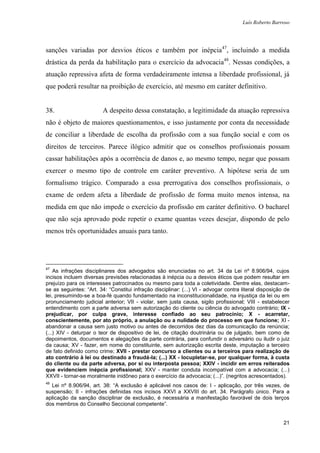 Luís Roberto Barroso




sanções variadas por desvios éticos e também por inépcia47, incluindo a medida
drástica da perda da habilitação para o exercício da advocacia48. Nessas condições, a
atuação repressiva afeta de forma verdadeiramente intensa a liberdade profissional, já
que poderá resultar na proibição de exercício, até mesmo em caráter definitivo.


38.                      A despeito dessa constatação, a legitimidade da atuação repressiva
não é objeto de maiores questionamentos, e isso justamente por conta da necessidade
de conciliar a liberdade de escolha da profissão com a sua função social e com os
direitos de terceiros. Parece ilógico admitir que os conselhos profissionais possam
cassar habilitações após a ocorrência de danos e, ao mesmo tempo, negar que possam
exercer o mesmo tipo de controle em caráter preventivo. A hipótese seria de um
formalismo trágico. Comparado a essa prerrogativa dos conselhos profissionais, o
exame de ordem afeta a liberdade de profissão de forma muito menos intensa, na
medida em que não impede o exercício da profissão em caráter definitivo. O bacharel
que não seja aprovado pode repetir o exame quantas vezes desejar, dispondo de pelo
menos três oportunidades anuais para tanto.




47
    As infrações disciplinares dos advogados são enunciadas no art. 34 da Lei nº 8.906/94, cujos
incisos incluem diversas previsões relacionadas à inépcia ou a desvios éticos que podem resultar em
prejuízo para os interesses patrocinados ou mesmo para toda a coletividade. Dentre elas, destacam-
se as seguintes: “Art. 34: “Constitui infração disciplinar: (...) VI - advogar contra literal disposição de
lei, presumindo-se a boa-fé quando fundamentado na inconstitucionalidade, na injustiça da lei ou em
pronunciamento judicial anterior; VII - violar, sem justa causa, sigilo profissional; VIII - estabelecer
entendimento com a parte adversa sem autorização do cliente ou ciência do advogado contrário; IX -
prejudicar, por culpa grave, interesse confiado ao seu patrocínio; X - acarretar,
conscientemente, por ato próprio, a anulação ou a nulidade do processo em que funcione; XI -
abandonar a causa sem justo motivo ou antes de decorridos dez dias da comunicação da renúncia;
(...) XIV - deturpar o teor de dispositivo de lei, de citação doutrinária ou de julgado, bem como de
depoimentos, documentos e alegações da parte contrária, para confundir o adversário ou iludir o juiz
da causa; XV - fazer, em nome do constituinte, sem autorização escrita deste, imputação a terceiro
de fato definido como crime; XVII - prestar concurso a clientes ou a terceiros para realização de
ato contrário à lei ou destinado a fraudá-la; (...) XX - locupletar-se, por qualquer forma, à custa
do cliente ou da parte adversa, por si ou interposta pessoa; XXIV - incidir em erros reiterados
que evidenciem inépcia profissional; XXV - manter conduta incompatível com a advocacia; (...)
XXVII - tornar-se moralmente inidôneo para o exercício da advocacia; (...)”. (negritos acrescentados).
48
  Lei nº 8.906/94, art. 38: “A exclusão é aplicável nos casos de: I - aplicação, por três vezes, de
suspensão; II - infrações definidas nos incisos XXVI a XXVIII do art. 34. Parágrafo único. Para a
aplicação da sanção disciplinar de exclusão, é necessária a manifestação favorável de dois terços
dos membros do Conselho Seccional competente”.


                                                                                                        21
 
