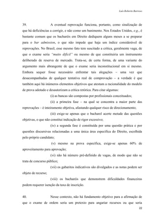 Luís Roberto Barroso




39.                  A eventual reprovação funciona, portanto, como sinalização de
que há deficiências a corrigir, e não como um banimento. Nos Estados Unidos, e.g., é
bastante comum que os bacharéis em Direito dediquem alguns meses a se preparar
para o bar admission, o que não impede que haja um índice considerável de
reprovações. No Brasil, esse mesmo fato tem suscitado a crítica, geralmente vaga, de
que o exame seria “muito difícil” ou mesmo de que constituiria um instrumento
deliberado de reserva de mercado. Trata-se, de certa forma, de uma variante do
argumento mais abrangente de que o exame seria inconstitucional em si mesmo.
Embora sequer fosse necessário enfrentar tais alegações – uma vez que
desacompanhadas de qualquer tentativa real de comprovação – a verdade é que
também aqui há inúmeros elementos objetivos que atestam a racionalidade do modelo
de prova adotado e desautorizam a crítica retórica. Para citar algumas:
                     (i) as bancas são compostas por profissionais conceituados;
                     (ii) a primeira fase – na qual se concentra a maior parte das
reprovações – é inteiramente objetiva, afastando qualquer risco de direcionamento;
                     (iii) exige-se apenas que o bacharel acerte metade das questões
objetivas, o que não constitui indicação de rigor excessivo;
                     (iv) a segunda fase é constituída por uma questão prática e por
questões discursivas relacionadas a uma única área específica do Direito, escolhida
pelo próprio candidato;
                     (v) mesmo na prova específica, exige-se apenas 60% de
aproveitamento para aprovação;
                     (vi) não há número pré-definido de vagas, de modo que não se
trata de concurso público;
                     (vii) os gabaritos indicativos são divulgados e as notas podem ser
objeto de recurso;
                     (viii) os bacharéis que demonstrem dificuldades financeiras
podem requerer isenção da taxa de inscrição.


40.                  Nesse contexto, não há fundamento objetivo para a afirmação de
que o exame de ordem seria um pretexto para angariar recursos ou que seria
                                                                                           22
 
