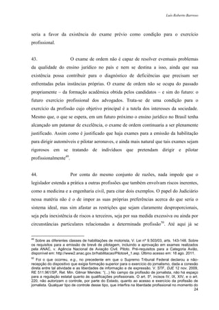 Luís Roberto Barroso




seria a favor da existência do exame prévio como condição para o exercício
profissional.


43.                     O exame de ordem não é capaz de resolver eventuais problemas
da qualidade do ensino jurídico no país e nem se destina a isso, ainda que sua
existência possa contribuir para o diagnóstico de deficiências que precisam ser
enfrentadas pelas instâncias próprias. O exame de ordem não se ocupa do passado
propriamente – da formação acadêmica obtida pelos candidatos – e sim do futuro: o
futuro exercício profissional dos advogados. Trata-se de uma condição para o
exercício da profissão cujo objetivo principal é a tutela dos interesses da sociedade.
Mesmo que, o que se espera, em um futuro próximo o ensino jurídico no Brasil tenha
alcançado um patamar de excelência, o exame de ordem continuaria a ser plenamente
justificado. Assim como é justificado que haja exames para a emissão da habilitação
para dirigir automóveis e pilotar aeronaves, e ainda mais natural que tais exames sejam
rigorosos em se tratando de indivíduos que pretendam dirigir e pilotar
profissionalmente49.


44.                     Por conta do mesmo conjunto de razões, nada impede que o
legislador estenda a prática a outras profissões que também envolvam riscos inerentes,
como a medicina e a engenharia civil, para citar dois exemplos. O papel do Judiciário
nessa matéria não é o de impor as suas próprias preferências acerca do que seria o
sistema ideal, mas sim afastar as restrições que sejam claramente desproporcionais,
seja pela inexistência de riscos a terceiros, seja por sua medida excessiva ou ainda por
circunstâncias particulares relacionadas a determinada profissão50. Até aqui já se


49
   Sobre as diferentes classes de habilitações de motorista, V. Lei nº 9.503/03, arts. 143-148. Sobre
os requisitos para a emissão de brevê de pilotagem, incluindo a aprovação em exames realizados
pela ANAC, v. Agência Nacional de Aviação Civil. Piloto. Pré-requisitos para a Categoria Avião,
disponível em: http://www2.anac.gov.br/habilitacao/Pilotos4_1.asp. Último acesso em: 18 ago. 2011.
50
   Foi o que ocorreu, e.g., no precedente em que o Supremo Tribunal Federal declarou a não-
recepção do dispositivo que exigia formação superior para o exercício do jornalismo, dada a conexão
direta entre tal atividade e as liberdades de informação e de expressão. V. STF, DJE 12 nov. 2009,
RE 511.961/SP, Rel. Min. Gilmar Mendes: “(...) No campo da profissão de jornalista, não há espaço
para a regulação estatal quanto às qualificações profissionais. O art. 5º, incisos IV, IX, XIV, e o art.
220, não autorizam o controle, por parte do Estado, quanto ao acesso e exercício da profissão de
jornalista. Qualquer tipo de controle desse tipo, que interfira na liberdade profissional no momento do
                                                                                                     24
 