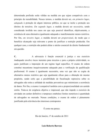 Luís Roberto Barroso




determinada profissão serão válidas na medida em que sejam compatíveis com o
princípio da razoabilidade. Nesses termos, a medida deverá ser, em primeiro lugar,
adequada à proteção de algum interesse público, no que se inclui a proteção aos
direitos de terceiros. Em segundo lugar, a medida deverá ser necessária, sendo
considerada inválida nos casos em que seja possível identificar, objetivamente, a
existência de uma alternativa igualmente adequada e manifestamente menos restritiva.
Por fim, em terceiro lugar, a medida deverá ser proporcional, de modo que o
benefício alcançado seja relevante a ponto de justificar a restrição produzida. Em
qualquer caso, a restrição não poderá afetar o núcleo essencial do direito fundamental
em questão.


C.                  A advocacia é função essencial à justiça e seu exercício
inadequado envolve riscos inerentes para terceiros e para a própria coletividade, os
quais justificam a imposição de um regime legal específico. O exame de ordem
constitui mecanismo inequivocamente adequado para a verificação da qualificação
profissional. O exame é igualmente necessário, uma vez que não se cogita de
alternativa menos restritiva que seja igualmente eficaz para a obtenção do mesmo
propósito, sendo certo que a possibilidade de fiscalização repressiva sobre os
advogados não retira a utilidade de medidas preventivas que minimizem a ocorrência
de danos. Por fim, o exame é compatível também com a proporcionalidade em sentido
estrito. Trata-se de exigência objetiva e impessoal, que não impede o exercício da
atividade em caráter definitivo e tampouco estabelece limites numéricos à quantidade
de advogados no mercado. Nessas condições, o exame de ordem é plenamente
justificado pela relevância dos interesses contrapostos


                                  É como me parece.


                         Rio de Janeiro, 17 de outubro de 2011



                                Luís Roberto Barroso

                                                                                      27
 