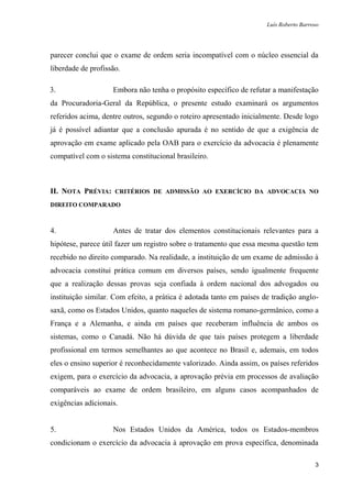 Luís Roberto Barroso




parecer conclui que o exame de ordem seria incompatível com o núcleo essencial da
liberdade de profissão.

3.                  Embora não tenha o propósito específico de refutar a manifestação
da Procuradoria-Geral da República, o presente estudo examinará os argumentos
referidos acima, dentre outros, segundo o roteiro apresentado inicialmente. Desde logo
já é possível adiantar que a conclusão apurada é no sentido de que a exigência de
aprovação em exame aplicado pela OAB para o exercício da advocacia é plenamente
compatível com o sistema constitucional brasileiro.



II. NOTA PRÉVIA: CRITÉRIOS DE ADMISSÃO AO EXERCÍCIO DA ADVOCACIA NO
DIREITO COMPARADO



4.                  Antes de tratar dos elementos constitucionais relevantes para a
hipótese, parece útil fazer um registro sobre o tratamento que essa mesma questão tem
recebido no direito comparado. Na realidade, a instituição de um exame de admissão à
advocacia constitui prática comum em diversos países, sendo igualmente frequente
que a realização dessas provas seja confiada à ordem nacional dos advogados ou
instituição similar. Com efeito, a prática é adotada tanto em países de tradição anglo-
saxã, como os Estados Unidos, quanto naqueles de sistema romano-germânico, como a
França e a Alemanha, e ainda em países que receberam influência de ambos os
sistemas, como o Canadá. Não há dúvida de que tais países protegem a liberdade
profissional em termos semelhantes ao que acontece no Brasil e, ademais, em todos
eles o ensino superior é reconhecidamente valorizado. Ainda assim, os países referidos
exigem, para o exercício da advocacia, a aprovação prévia em processos de avaliação
comparáveis ao exame de ordem brasileiro, em alguns casos acompanhados de
exigências adicionais.


5.                  Nos Estados Unidos da América, todos os Estados-membros
condicionam o exercício da advocacia à aprovação em prova específica, denominada

                                                                                        3
 