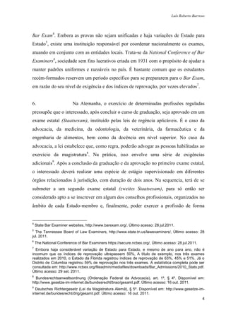 Luís Roberto Barroso




Bar Exam4. Embora as provas não sejam unificadas e haja variações de Estado para
Estado5, existe uma instituição responsável por coordenar nacionalmente os exames,
atuando em conjunto com as entidades locais. Trata-se da National Conference of Bar
Examiners6, sociedade sem fins lucrativos criada em 1931 com o propósito de ajudar a
manter padrões uniformes e razoáveis no país. É bastante comum que os estudantes
recém-formados reservem um período específico para se prepararem para o Bar Exam,
em razão do seu nível de exigência e dos índices de reprovação, por vezes elevados7.


6.                        Na Alemanha, o exercício de determinadas profissões reguladas
pressupõe que o interessado, após concluir o curso de graduação, seja aprovado em um
exame estatal (Staatsexam), instituído pelas leis de regência aplicáveis. É o caso da
advocacia, da medicina, da odontologia, da veterinária, da farmacêutica e da
engenharia de alimentos, bem como da docência em nível superior. No caso da
advocacia, a lei estabelece que, como regra, poderão advogar as pessoas habilitadas ao
exercício da magistratura8. Na prática, isso envolve uma série de exigências
adicionais9. Após a conclusão da graduação e da aprovação no primeiro exame estatal,
o interessado deverá realizar uma espécie de estágio supervisionado em diferentes
órgãos relacionados à jurisdição, com duração de dois anos. Na sequencia, terá de se
submeter a um segundo exame estatal (zweites Staatsexam), para só então ser
considerado apto a se inscrever em algum dos conselhos profissionais, organizados no
âmbito de cada Estado-membro e, finalmente, poder exercer a profissão de forma


4
    State Bar Examiner websites, http://www.barexam.org/, Último acesso: 28.jul.2011.
5
  The Tennessee Board of Law Examiners, http://www.state.tn.us/lawexaminers/, Último acesso: 28
jul. 2011.
6
    The National Conference of Bar Examiners https://secure.ncbex.org/, Último acesso: 28.jul.2011.
7
  Embora haja considerável variação de Estado para Estado, e mesmo de ano para ano, não é
incomum que os índices de reprovação ultrapassem 50%, A título de exemplo, nos três exames
realizados em 2010, o Estado da Flórida registrou índices de reprovação de 63%, 45% e 51%. Já o
Distrito de Columbia registrou 59% de reprovação nos três exames. A estatística completa pode ser
consultada em: http://www.ncbex.org/fileadmin/mediafiles/downloads/Bar_Admissions/2010_Stats.pdf.
Último acesso: 29 set. 2011.
8
  Bundesrechtsanwaltsordnung (Ordenação Federal da Advocacia), art. 1º, § 4º. Disponível em:
http://www.gesetze-im-internet.de/bundesrecht/brao/gesamt.pdf. Último acesso: 16 out. 2011.
9
  Deutsches Richtergesetz (Lei da Magistratura Alemã), § 5º. Disponível em: http://www.gesetze-im-
internet.de/bundesrecht/drig/gesamt.pdf. Último acesso: 16 out. 2011.
                                                                                                 4
 