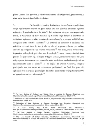 Luís Roberto Barroso




plena. Como é fácil perceber, o critério subjacente a tais exigências é, precisamente, o
risco social inerente às referidas profissões.


7.                     No Canadá, o exercício da advocacia pressupõe que o profissional
esteja regularmente inscrito em pelo menos uma das quatorze entidades regionais
existentes, denominadas Law Societies10. Tais entidades integram uma organização
maior, a Federation of Law Societies of Canada, cuja função é coordenar as
sociedades regionais e resolver questões de maior abrangência, como a mobilidade dos
advogados entre estados federados11. Os critérios de admissão à advocacia são
definidos por cada Law Society, tendo por diretriz expressa a busca por padrões
elevados de competência e de conduta profissional12. Para tanto, existe previsão legal
impondo a realização de procedimentos de avaliação13, sendo comum a instituição de
provas. É o que ocorre, e.g., na região de Upper Canada, uma das maiores do país, que
exige aprovação em exame que versa sobre ética profissional, conhecimento jurídico e
relacionamento com o cliente14. Já na região de British Columbia, exige-se
participação em dez meses de treinamento profissional, ao final dos quais são
aplicados dois exames de qualificação, devendo o examinando obter pelo menos 60%
de aproveitamento em cada um deles15.




10
    The Law Society of England and Wales, How to practice in Canada, Disponível em:
http://international.lawsociety.org.uk/ip/americas/602/practise, Último acesso: 28 jul. 2011.
11
   Federation of Law Societies of Canada, About us, Disponível em: http://www.flsc.ca/en/about-us/,
Último acesso: 28 jul. 2011.
12
    Federation of Law Societies of Canada, Canada‟s Law Societies,                Disponível   em:
http://www.flsc.ca/en/canadas-law-societies/. Último acesso: 28 jul. 2011.
13
      V.     Law      Society      Act,    R.S.O.    1990,     Disponível    em:     http://www.e-
laws.gov.on.ca/html/statutes/english/elaws_statutes_90l08_e.htm#BK55. Último acesso: 28 jul. 2011.
14
      The Law Society of Upper Canada, Licensing Examination, Disponível                       em:
http://rc.lsuc.on.ca/jsp/licensingprocesslawyer/exams.jsp. Último acesso: 28 jul. 2011.
15
     The Law Society of British Columbia, Qualification Examinations, Disponível em:
http://www.lawsociety.bc.ca/page.cfm?cid=295&t=Qualification-Examination. Último acesso: 28 jul.
2011.
                                                                                                 5
 
