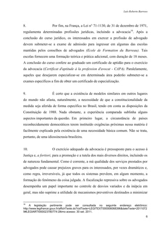 Luís Roberto Barroso




8.                   Por fim, na França, a Lei n° 71-1130, de 31 de dezembro de 1971,
regulamenta determinadas profissões jurídicas, incluindo a advocacia16. Após a
conclusão do curso jurídico, os interessados em exercer a profissão de advogado
devem submeter-se a exame de admissão para ingressar em algumas das escolas
mantidas pelos conselhos de advogados (Ecole de Formation du Barreau). Tais
escolas fornecem uma formação teórica e prática adicional, com duração de 18 meses.
A conclusão do curso confere ao graduado um certificado de aptidão para o exercício
da advocacia (Certificat d'aptitude à la profession d'avocat - CAPA). Paralelamente,
aqueles que desejarem especializar-se em determinada área poderão submeter-se a
exames específicos a fim de obter um certificado de especialização.


9.                   É certo que a existência de modelos similares em outros lugares
do mundo não afasta, naturalmente, a necessidade de que a constitucionalidade da
medida seja aferida de forma específica no Brasil, tendo em conta as disposições da
Constituição de 1988. Nada obstante, a experiência comparada sublinha alguns
aspectos importantes da questão. Em primeiro lugar, a circunstância de países
reconhecidamente democráticos terem instituído exigências próximas nessa matéria é
facilmente explicada pela existência de uma necessidade básica comum. Não se trata,
portanto, de uma idiossincrasia brasileira.


10.                  O exercício adequado da advocacia é pressuposto para o acesso à
Justiça e, a fortiori, para a promoção e a tutela dos mais diversos direitos, incluindo os
de natureza fundamental. Como é corrente, a má qualidade dos serviços prestados por
advogados pode causar prejuízos graves para os interessados, por vezes dramáticos e,
como regra, irreversíveis, já que todos os sistemas prevêem, em algum momento, a
formação do fenômeno da coisa julgada. A fiscalização repressiva sobre os advogados
desempenha um papel importante no controle de desvios variados e da inépcia em
geral, mas não suprime a utilidade de mecanismos preventivos destinados a minimizar


16
     A legislação pertinente pode ser consultada no seguinte endereço eletrônico:
http://www.legifrance.gouv.fr/affichTexte.do?cidTexte=LEGITEXT000006068396&dateTexte=2011072
9#LEGIARTI000023780774.Último acesso: 30 set. 2011.
                                                                                            6
 