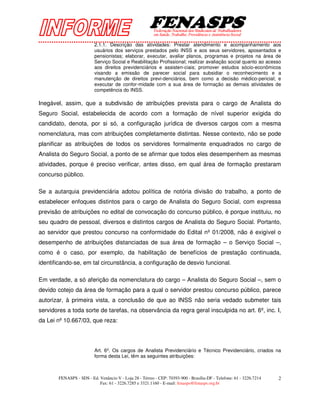 2.1.1. Descrição das atividades: Prestar atendimento e acompanhamento aos
                         usuários dos serviços prestados pelo INSS e aos seus servidores, aposentados e
                         pensionistas; elaborar, executar, avaliar planos, programas e projetos na área de
                         Serviço Social e Reabilitação Profissional; realizar avaliação social quanto ao acesso
                         aos direitos previdenciários e assisten-ciais; promover estudos sócio-econômicos
                         visando a emissão de parecer social para subsidiar o reconhecimento e a
                         manutenção de direitos previ-denciários, bem como a decisão médico-pericial; e
                         executar de confor-midade com a sua área de formação as demais atividades de
                         competência do INSS.

Inegável, assim, que a subdivisão de atribuições prevista para o cargo de Analista do
Seguro Social, estabelecida de acordo com a formação de nível superior exigida do
candidato, denota, por si só, a configuração jurídica de diversos cargos com a mesma
nomenclatura, mas com atribuições completamente distintas. Nesse contexto, não se pode
planificar as atribuições de todos os servidores formalmente enquadrados no cargo de
Analista do Seguro Social, a ponto de se afirmar que todos eles desempenhem as mesmas
atividades, porque é preciso verificar, antes disso, em qual área de formação prestaram
concurso público.

Se a autarquia previdenciária adotou política de notória divisão do trabalho, a ponto de
estabelecer enfoques distintos para o cargo de Analista do Seguro Social, com expressa
previsão de atribuições no edital de convocação do concurso público, é porque instituiu, no
seu quadro de pessoal, diversos e distintos cargos de Analista do Seguro Social. Portanto,
ao servidor que prestou concurso na conformidade do Edital nº 01/2008, não é exigível o
desempenho de atribuições distanciadas de sua área de formação – o Serviço Social –,
como é o caso, por exemplo, da habilitação de benefícios de prestação continuada,
identificando-se, em tal circunstância, a configuração de desvio funcional.

Em verdade, a só aferição da nomenclatura do cargo – Analista do Seguro Social –, sem o
devido cotejo da área de formação para a qual o servidor prestou concurso público, parece
autorizar, à primeira vista, a conclusão de que ao INSS não seria vedado submeter tais
servidores a toda sorte de tarefas, na observância da regra geral insculpida no art. 6º, inc. I,
da Lei nº 10.667/03, que reza:




                         Art. 6º. Os cargos de Analista Previdenciário e Técnico Previdenciário, criados na
                         forma desta Lei, têm as seguintes atribuições:



       FENASPS - SDS - Ed. Venâncio V - Loja 28 - Térreo - CEP: 70393-900 - Brasília-DF - Telefone: 61 - 3226.7214   2
                           Fax: 61 - 3226.7285 e 3321.1160 - E-mail: fenasps@fenasps.org.br
 