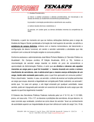 I – Analista Previdenciário:

                         a) instruir e analisar processos e cálculos previdenciários, de manutenção e de
                         revisão de direitos ao recebimento de benefícios previdenciários;

                         b) proceder à orientação previdenciária e atendimento aos usuários;

                         c) realizar estudos técnicos e estatísticos; e

                         d) executar, em caráter geral, as demais atividades inerentes às competências do
                         INSS.




Entretanto, a partir do momento em que se instituiu atribuições distintas para o cargo de
Analista do Seguro Social, ponderada a formação de nível superior do servidor, se admitiu a
existência de cargos distintos, embora com a mesma nomenclatura, daí decorrendo a
configuração de desvio funcional, em sendo o servidor submetido a atividades que não
condizem com a área de formação exigida no concurso público.

Conforme esclarece o administrativista José Maria Pinheiro Madeira (In “Servidor Público na
Atualidade”, Ed. Campus Jurídico, 8ª Edição Atualizada, 2010, p. 76), “embora a
movimentação de servidor esteja inserida no âmbito do juízo de conveniência e
oportunidade da Administração Pública, é certo que os direitos e deveres são aqueles
inerentes ao cargo para o qual foi investido”, e “mesmo levando em conta o número
insuficiente de servidores, não é admis-sível que o mesmo exerça atribuições de um
cargo, tendo sido nomeado para outro, para o qual fora aprovado em concurso público”.
Para o doutrinador, “assiste, in casu, ao servidor, o direito de exercer as funções pertinentes
ao cargo que ocupa, devendo a ilegalidade ser corrigida pelo Poder Judiciário, se acionado”,
sendo que, “no caso em apreço, o ato ilegal emanado por qualquer autoridade, nesse
sentido, pode ser impugnado pelo servidor em exercício de funções de outro cargo que não
aquele no qual fora legalmente investido.”

O Estatuto dos Servidores Públicos Federais instituído pela Lei nº 8.112, de 11.12.1990,
previu, em seus arts. 116 e 117, os deveres e proibições dos servidores, do que decorre, no
caso concreto aqui analisado, constituir-se como dever do servidor “levar ao conhecimento
da autoridade superior as irregularidades de que tiver ciência em razão do cargo” (inc. VI do



       FENASPS - SDS - Ed. Venâncio V - Loja 28 - Térreo - CEP: 70393-900 - Brasília-DF - Telefone: 61 - 3226.7214   3
                           Fax: 61 - 3226.7285 e 3321.1160 - E-mail: fenasps@fenasps.org.br
 