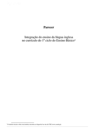 
 
 
 

 

 
 

Parecer
Integração do ensino da língua inglesa
no currículo do 1º ciclo do Ensino Básico1
 
 
 
 
 
 
 
 
 
 
 
 
 
  
 
 
 
 
 
 
 
 
 
 
 
 
 
 
 
 

1

 
 
 
 
                                                        

O relatório técnico sobre esta temática encontra-se disponível no site do CNE (www.cnedu.pt).

 

 