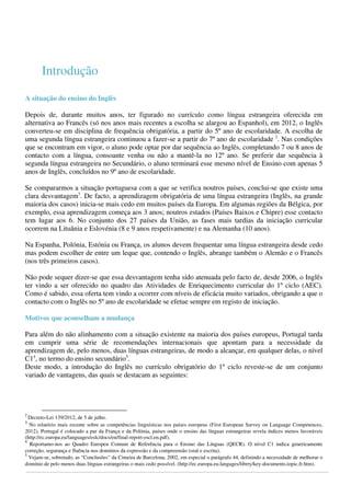  
 
 
 

Introdução 

A situação do ensino do Inglês
 
Depois de, durante muitos anos, ter figurado no currículo como língua estrangeira oferecida em
alternativa ao Francês (só nos anos mais recentes a escolha se alargou ao Espanhol), em 2012, o Inglês
converteu-se em disciplina de frequência obrigatória, a partir do 5º ano de escolaridade. A escolha de
uma segunda língua estrangeira continuou a fazer-se a partir do 7º ano de escolaridade 2. Nas condições
que se encontram em vigor, o aluno pode optar por dar sequência ao Inglês, completando 7 ou 8 anos de
contacto com a língua, consoante venha ou não a mantê-la no 12º ano. Se preferir dar sequência à
segunda língua estrangeira no Secundário, o aluno terminará esse mesmo nível de Ensino com apenas 5
anos de Inglês, concluídos no 9º ano de escolaridade.
Se compararmos a situação portuguesa com a que se verifica noutros países, conclui-se que existe uma
clara desvantagem3. De facto, a aprendizagem obrigatória de uma língua estrangeira (Inglês, na grande
maioria dos casos) inicia-se mais cedo em muitos países da Europa. Em algumas regiões da Bélgica, por
exemplo, essa aprendizagem começa aos 3 anos; noutros estados (Países Baixos e Chipre) esse contacto
tem lugar aos 6. No conjunto dos 27 países da União, as fases mais tardias da iniciação curricular
ocorrem na Lituânia e Eslovénia (8 e 9 anos respetivamente) e na Alemanha (10 anos).
Na Espanha, Polónia, Estónia ou França, os alunos devem frequentar uma língua estrangeira desde cedo
mas podem escolher de entre um leque que, contendo o Inglês, abrange também o Alemão e o Francês
(nos três primeiros casos).
Não pode sequer dizer-se que essa desvantagem tenha sido atenuada pelo facto de, desde 2006, o Inglês
ter vindo a ser oferecido no quadro das Atividades de Enriquecimento curricular do 1º ciclo (AEC).
Como é sabido, essa oferta tem vindo a ocorrer com níveis de eficácia muito variados, obrigando a que o
contacto com o Inglês no 5º ano de escolaridade se efetue sempre em registo de iniciação.
 
Motivos que aconselham a mudança
Para além do não alinhamento com a situação existente na maioria dos países europeus, Portugal tarda
em cumprir uma série de recomendações internacionais que apontam para a necessidade da
aprendizagem de, pelo menos, duas línguas estrangeiras, de modo a alcançar, em qualquer delas, o nível
C14, no termo do ensino secundário5.
Deste modo, a introdução do Inglês no currículo obrigatório do 1º ciclo reveste-se de um conjunto
variado de vantagens, das quais se destacam as seguintes:

2 

                                                        

Decreto-Lei 139/2012, de 5 de julho.
3
No relatório mais recente sobre as competências linguísticas nos países europeus (First European Survey on Language Competences,
2012), Portugal é colocado a par da França e da Polónia, países onde o ensino das línguas estrangeiras revela índices menos favoráveis
(http://ec.europa.eu/languages/eslc/docs/en/final-report-escl.en.pdf).
4
  Reportamo-nos ao Quadro Europeu Comum de Referência para o Ensino das Línguas (QECR). O nível C1 indica genericamente
correção, segurança e fluência nos domínios da expressão e da compreensão (oral e escrita).  
5
Vejam-se, sobretudo, as “Conclusões” da Cimeira de Barcelona, 2002, em especial o parágrafo 44, definindo a necessidade de melhorar o
domínio de pelo menos duas línguas estrangeiras o mais cedo possível. (http://ec.europa.eu.langages/librry/key-documents.topic.fr.htm).

 

 