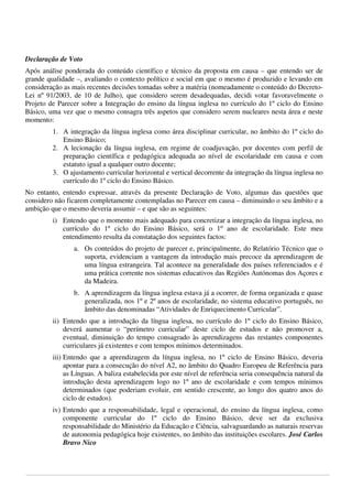  
 
Declaração de Voto
Após análise ponderada do conteúdo científico e técnico da proposta em causa – que entendo ser de
grande qualidade –, avaliando o contexto político e social em que o mesmo é produzido e levando em
consideração as mais recentes decisões tomadas sobre a matéria (nomeadamente o conteúdo do DecretoLei nº 91/2003, de 10 de Julho), que considero serem desadequadas, decidi votar favoravelmente o
Projeto de Parecer sobre a Integração do ensino da língua inglesa no currículo do 1º ciclo do Ensino
Básico, uma vez que o mesmo consagra três aspetos que considero serem nucleares nesta área e neste
momento:
1. A integração da língua inglesa como área disciplinar curricular, no âmbito do 1º ciclo do
Ensino Básico;
2. A lecionação da língua inglesa, em regime de coadjuvação, por docentes com perfil de
preparação científica e pedagógica adequada ao nível de escolaridade em causa e com
estatuto igual a qualquer outro docente;
3. O ajustamento curricular horizontal e vertical decorrente da integração da língua inglesa no
currículo do 1º ciclo do Ensino Básico.
No entanto, entendo expressar, através da presente Declaração de Voto, algumas das questões que
considero não ficarem completamente contempladas no Parecer em causa – diminuindo o seu âmbito e a
ambição que o mesmo deveria assumir – e que são as seguintes:
i) Entendo que o momento mais adequado para concretizar a integração da língua inglesa, no
currículo do 1º ciclo do Ensino Básico, será o 1º ano de escolaridade. Este meu
entendimento resulta da constatação dos seguintes factos:
a. Os conteúdos do projeto de parecer e, principalmente, do Relatório Técnico que o
suporta, evidenciam a vantagem da introdução mais precoce da aprendizagem de
uma língua estrangeira. Tal acontece na generalidade dos países referenciados e é
uma prática corrente nos sistemas educativos das Regiões Autónomas dos Açores e
da Madeira.
b. A aprendizagem da língua inglesa estava já a ocorrer, de forma organizada e quase
generalizada, nos 1º e 2º anos de escolaridade, no sistema educativo português, no
âmbito das denominadas “Atividades de Enriquecimento Curricular”.
ii) Entendo que a introdução da língua inglesa, no currículo do 1º ciclo do Ensino Básico,
deverá aumentar o “perímetro curricular” deste ciclo de estudos e não promover a,
eventual, diminuição do tempo consagrado às aprendizagens das restantes componentes
curriculares já existentes e com tempos mínimos determinados.
iii) Entendo que a aprendizagem da língua inglesa, no 1º ciclo de Ensino Básico, deveria
apontar para a consecução do nível A2, no âmbito do Quadro Europeu de Referência para
as Línguas. A baliza estabelecida por este nível de referência seria consequência natural da
introdução desta aprendizagem logo no 1º ano de escolaridade e com tempos mínimos
determinados (que poderiam evoluir, em sentido crescente, ao longo dos quatro anos do
ciclo de estudos).
iv) Entendo que a responsabilidade, legal e operacional, do ensino da língua inglesa, como
componente curricular do 1º ciclo do Ensino Básico, deve ser da exclusiva
responsabilidade do Ministério da Educação e Ciência, salvaguardando as naturais reservas
de autonomia pedagógica hoje existentes, no âmbito das instituições escolares. José Carlos
Bravo Nico
 
 
 

 