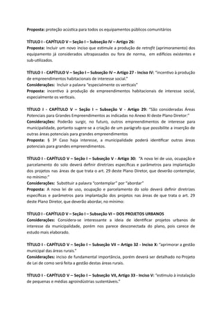 Proposta: proteção acús ca para todos os equipamentos públicos comunitários
TÍTULO I - CAPÍTULO V – Seção I – Subseção IV – Artigo 26:
Proposta: Incluir um novo inciso que es mule a produção de retrofit (aprimoramento) dos
equipamento já considerados ultrapassados ou fora de norma, em edi cios existentes e
sub-u lizados.
TÍTULO I - CAPÍTULO V – Seção I – Subseção IV – Artigo 27 - Inciso IV: “incen vo à produção
de empreendimentos habitacionais de interesse social.”
Considerações: Incluir a palavra “especialmente os ver cais”
Proposta: incen vo à produção de empreendimentos habitacionais de interesse social,
especialmente os ver cais.
TÍTULO I - CAPÍTULO V – Seção I – Subseção V - Artigo 29: “São consideradas Áreas
Potenciais para Grandes Empreendimentos as indicadas no Anexo XI deste Plano Diretor:”
Considerações: Poderão surgir, no futuro, outros empreendimentos de interesse para
municipalidade, portanto sugere-se a criação de um parágrafo que possibilite a inserção de
outras áreas potenciais para grandes empreendimentos
Proposta: § 3º Caso haja interesse, a municipalidade poderá iden ﬁcar outras áreas
potenciais para grandes empreendimentos.
TÍTULO I - CAPÍTULO V – Seção I – Subseção V - Artigo 30: “A nova lei de uso, ocupação e
parcelamento do solo deverá deﬁnir diretrizes especíﬁcas e parâmetros para implantação
dos projetos nas áreas de que trata o art. 29 deste Plano Diretor, que deverão contemplar,
no mínimo:”
Considerações: Subs tuir a palavra “contemplar” por “abordar”
Proposta: A nova lei de uso, ocupação e parcelamento do solo deverá deﬁnir diretrizes
especíﬁcas e parâmetros para implantação dos projetos nas áreas de que trata o art. 29
deste Plano Diretor, que deverão abordar, no mínimo:
TÍTULO I - CAPÍTULO V – Seção I – Subseção VI – DOS PROJETOS URBANOS
Considerações: Considera-se interessante a ideia de iden ﬁcar projetos urbanos de
interesse da municipalidade, porém nos parece desconectada do plano, pois carece de
estudo mais elaborado.
TÍTULO I - CAPÍTULO V – Seção I – Subseção VII – Artigo 32 - Inciso X: “aprimorar a gestão
municipal das áreas rurais.”
Considerações: inciso de fundamental importância, porém deverá ser detalhado no Projeto
de Lei de como será feita a gestão destas áreas rurais.
TÍTULO I - CAPÍTULO V – Seção I – Subseção VII, Artigo 33 - Inciso V: “es mulo à instalação
de pequenas e médias agroindústrias sustentáveis.”
 