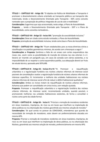 TÍTULO I - CAPÍTULO VIII - Artigo 50: “O obje vo da Polí ca de Mobilidade e Transporte é
promover o desenvolvimento urbano orientado ao transporte público e ao transporte não
motorizado, tendo o Desenvolvimento Orientado pelo Transporte - DOT, como conceito
norteador para a proposição de polí cas integradas de uso do solo e mobilidade.”
Considerações: Sugerimos que seja acrescentado, neste ar go, o Plano de Acessibilidade.
Proposta: … tendo o Desenvolvimento Orientado pelo Transporte - DOT e o Plano de
Acessibilidade, como conceitos norteadores…
TÍTULO I - CAPÍTULO VIII - Artigo 52 - Inciso XIII: “promoção da acessibilidade inclusiva;”
Considerações: Deve ser citado como estudo norteador, o Plano de Acessibilidade.
Proposta: promoção da acessibilidade inclusiva, tendo como base o Plano de Acessibilidade.
TÍTULO I - CAPÍTULO VIII - Artigo 54: “Ficam estabelecidos para as novas diretrizes viárias a
classiﬁcação e os padrões geométricos mínimos, de acordo com a hierarquia a seguir:”
Considerações e Proposta: Sen mos a falta de um anexo com cortes esquemá cos das
novas vias, assim como as possibilidades de inserção de ciclovias nas vias arteriais 1 e 2.
Deverá ser inserido um parágrafo que, em casos de conexão com viários existentes, e na
impossibilidade de se respeitar o corte esquemá co padrão, sua adequação deverá ser fruto
de estudo técnico, aprovado pela SEPLURB.
TÍTULO I - CAPÍTULO IX - Artigo 56 - Incisos III e IV: “III. Promover a requaliﬁcação
urbanís ca e a regularização fundiária nos núcleos urbanos informais de interesse social
passíveis de consolidação e avaliar a regularização fundiária de núcleos urbanos informais de
interesse especíﬁco; IV. Incrementar a melhoria das unidades habitacionais nos núcleos
urbanos informais de interesse social a ﬁm de reduzir o déﬁcit habitacional qualita vo;”
Considerações: Ambos os incisos tratam da requaliﬁcação de núcleos urbanos informais.
Achamos que podem ser consolidados em único inciso, com redação ajustada.
Proposta: Promover a requaliﬁcação urbanís ca e a regularização fundiária dos núcleos
urbanos informais, de interesse social, incrementando unidades, quando possível, e
promovendo melhorias nas unidades habitacionais existentes, de forma a consolidar o
núcleo como parte da cidade formal.
TÍTULO I - CAPÍTULO IX - Artigo 56 - Inciso V: “Priorizar a remoção de moradores residentes
em áreas insalubres, impróprias, de risco ou em locais que interﬁram na implantação de
obras públicas ou na urbanização dos núcleos garan ndo aos mesmos solução de moradia.”
Considerações: Tal qual consta no parecer do CONCIDADE, entendemos que quando da
necessidade de remoção de moradores, estes devem ser preferencialmente alocados em
mesma APG.
Proposta: Priorizar a remoção de moradores residentes em áreas insalubres, impróprias, de
risco ou em locais que interﬁram na implantação de obras públicas, ou na urbanização dos
Núcleos, garan ndo aos mesmos solução de moradia, preferencialmente em mesma APG.
 