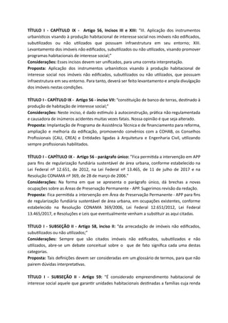 TÍTULO I - CAPÍTULO IX - Artigo 56, Incisos III e XIII: “III. Aplicação dos instrumentos
urbanís cos visando à produção habitacional de interesse social nos imóveis não ediﬁcados,
subu lizados ou não u lizados que possuam infraestrutura em seu entorno; XIII.
Levantamento dos imóveis não ediﬁcados, subu lizados ou não u lizados, visando promover
programas habitacionais de interesse social;”
Considerações: Esses incisos devem ser uniﬁcados, para uma correta interpretação.
Proposta: Aplicação dos instrumentos urbanís cos visando à produção habitacional de
interesse social nos imóveis não ediﬁcados, subu lizados ou não u lizados, que possuam
infraestrutura em seu entorno. Para tanto, deverá ser feito levantamento e ampla divulgação
dos imóveis nestas condições.
TÍTULO I - CAPÍTULO IX - Artigo 56 - inciso VII: “cons tuição de banco de terras, des nado à
produção de habitação de interesse social;”
Considerações: Neste inciso, é dado es mulo à autoconstrução, prá ca não regulamentada
e causadora de inúmeros acidentes muitas vezes fatais. Nossa opinião é que seja alterado.
Proposta: Implantação de Programa de Assistência Técnica e de ﬁnanciamento para reforma,
ampliação e melhoria da ediﬁcação, promovendo convênios com a COHAB, os Conselhos
Proﬁssionais (CAU, CREA) e En dades ligadas à Arquitetura e Engenharia Civil, u lizando
sempre proﬁssionais habilitados.
TÍTULO I - CAPÍTULO IX - Artigo 56 - parágrafo único: ”Fica permi da a intervenção em APP
para ﬁns de regularização fundiária sustentável de área urbana, conforme estabelecido na
Lei Federal nº 12.651, de 2012, na Lei Federal nº 13.465, de 11 de julho de 2017 e na
Resolução CONAMA nº 369, de 28 de março de 2006.”
Considerações: Na forma em que se apresenta o parágrafo único, dá brechas a novas
ocupações sobre as Áreas de Preservação Permanente - APP. Sugerimos revisão da redação.
Proposta: Fica permi da a intervenção em Área de Preservação Permanente - APP para ﬁns
de regularização fundiária sustentável de área urbana, em ocupações existentes, conforme
estabelecido na Resolução CONAMA 369/2006, Lei Federal 12.651/2012, Lei Federal
13.465/2017, e Resoluções e Leis que eventualmente venham a subs tuir as aqui citadas.
TÍTULO I - SUBSEÇÃO II - Artigo 58, inciso II: “da arrecadação de imóveis não ediﬁcados,
subu lizados ou não u lizados;”
Considerações: Sempre que são citados imóveis não ediﬁcados, subu lizados e não
u lizados, abre-se um debate conceitual sobre o que de fato signiﬁca cada uma destas
categorias.
Proposta: Tais deﬁnições devem ser consideradas em um glossário de termos, para que não
pairem dúvidas interpreta vas.
TÍTULO I - SUBSEÇÃO II - Artigo 59: “É considerado empreendimento habitacional de
interesse social aquele que garan r unidades habitacionais des nadas a famílias cuja renda
 