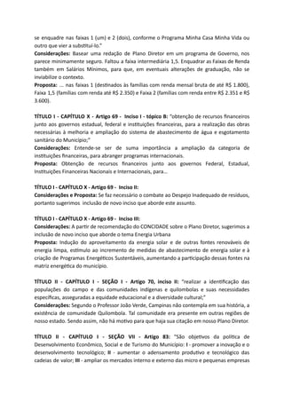 se enquadre nas faixas 1 (um) e 2 (dois), conforme o Programa Minha Casa Minha Vida ou
outro que vier a subs tuí-lo.”
Considerações: Basear uma redação de Plano Diretor em um programa de Governo, nos
parece minimamente seguro. Faltou a faixa intermediária 1,5. Enquadrar as Faixas de Renda
também em Salários Mínimos, para que, em eventuais alterações de graduação, não se
inviabilize o contexto.
Proposta: ... nas faixas 1 (des nados às famílias com renda mensal bruta de até R$ 1.800),
Faixa 1,5 (famílias com renda até R$ 2.350) e Faixa 2 (famílias com renda entre R$ 2.351 e R$
3.600).
TÍTULO I - CAPÍTULO X - Artigo 69 - Inciso I - tópico B: “obtenção de recursos ﬁnanceiros
junto aos governos estadual, federal e ins tuições ﬁnanceiras, para a realização das obras
necessárias à melhoria e ampliação do sistema de abastecimento de água e esgotamento
sanitário do Município;”
Considerações: Entende-se ser de suma importância a ampliação da categoria de
ins tuições ﬁnanceiras, para abranger programas internacionais.
Proposta: Obtenção de recursos ﬁnanceiros junto aos governos Federal, Estadual,
Ins tuições Financeiras Nacionais e Internacionais, para…
TÍTULO I - CAPÍTULO X - Artigo 69 - Inciso II:
Considerações e Proposta: Se faz necessário o combate ao Despejo Inadequado de resíduos,
portanto sugerimos inclusão de novo inciso que aborde este assunto.
TÍTULO I - CAPÍTULO X - Artigo 69 - Inciso III:
Considerações: A par r de recomendação do CONCIDADE sobre o Plano Diretor, sugerimos a
inclusão de novo inciso que aborde o tema Energia Urbana
Proposta: Indução do aproveitamento da energia solar e de outras fontes renováveis de
energia limpa, es mulo ao incremento de medidas de abastecimento de energia solar e à
criação de Programas Energé cos Sustentáveis, aumentando a par cipação dessas fontes na
matriz energé ca do município.
TÍTULO II - CAPÍTULO I - SEÇÃO I - Artigo 70, inciso II: “realizar a iden ﬁcação das
populações do campo e das comunidades indígenas e quilombolas e suas necessidades
especíﬁcas, asseguradas a equidade educacional e a diversidade cultural;”
Considerações: Segundo o Professor João Verde, Campinas não contempla em sua história, a
existência de comunidade Quilombola. Tal comunidade era presente em outras regiões de
nosso estado. Sendo assim, não há mo vo para que haja sua citação em nosso Plano Diretor.
TÍTULO II - CAPÍTULO I - SEÇÃO VII - Artigo 83: “São obje vos da polí ca de
Desenvolvimento Econômico, Social e de Turismo do Município: I - promover a inovação e o
desenvolvimento tecnológico; II - aumentar o adensamento produ vo e tecnológico das
cadeias de valor; III - ampliar os mercados interno e externo das micro e pequenas empresas
 