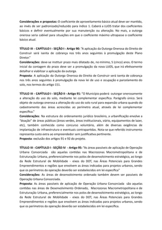 Considerações e propostas: O coeﬁciente de aproveitamento básico atual deve ser man do,
ao invés de ser padronizado/reduzido para índice 1. Caberá a LUOS tratar dos coeﬁcientes
básicos e deﬁnir eventualmente por sua manutenção ou alteração. No mais, a outorga
onerosa seria cabível para situações em que o coeﬁciente máximo ultrapasse o coeﬁciente
básico atual.
TÍTULO III - CAPÍTULO I - SEÇÃO I - Artigo 90: “A aplicação da Outorga Onerosa do Direito de
Construir será isenta de cobrança nos três anos seguintes à promulgação deste Plano
Diretor.”
Considerações: deve-se ins tuir prazo mais dilatado de, no mínimo, 5 (cinco) anos. O termo
inicial da contagem do prazo deve ser a promulgação da nova LUOS, que irá efe vamente
detalhar e viabilizar a aplicação da outorga.
Proposta: A aplicação da Outorga Onerosa do Direito de Construir será isenta de cobrança
nos três anos seguintes à promulgação da nova lei de uso e ocupação e parcelamento do
solo, nos termos do ar go 151.
TÍTULO III - CAPÍTULO I - SEÇÃO II - Artigo 91: “O Município poderá outorgar onerosamente
a alteração do uso do solo, mediante lei complementar especíﬁca. Parágrafo único. Será
objeto de outorga onerosa a alteração do uso do solo rural para expansão urbana quando do
cadastramento das áreas acrescidas ao perímetro atual, através de lei complementar
especíﬁca.”
Considerações: Na estrutura do ordenamento jurídico brasileiro, a urbaniﬁcação envolve a
“doação” de áreas públicas (áreas verdes, áreas ins tucionais, viário, equipamentos de lazer,
etc), também conhecida como concurso voluntário, além de diversas exigências de
implantação de infraestrutura e eventuais contrapar das. Nota-se que referido instrumento
representa custo extra ao empreendedor sem jus ﬁca va per nente.
Proposta: exclusão dos ar gos 91 e 92 do projeto.
TÍTULO III - CAPÍTULO I - SEÇÃO IV - Artigo 95: “As áreas passíveis de aplicação de Operação
Urbana Consorciada são aquelas con das nas Macrozonas Macrometropolitana e de
Estruturação Urbana, preferencialmente nos polos de desenvolvimento estratégico, ao longo
da Rede Estrutural de Mobilidade - eixos do DOT, nas Áreas Potenciais para Grandes
Empreendimentos e regiões que envolvem as áreas indicadas para projetos urbanos, sendo
que os perímetros da operação deverão ser estabelecidos em lei especíﬁca”
Considerações: As áreas de desenvolvimento ordenado também devem ser passíveis de
Operação Urbana Consorciada.
Proposta: As áreas passíveis de aplicação de Operação Urbana Consorciada são aquelas
con das nas áreas de Desenvolvimento Ordenado, Macrozonas Macrometropolitana e de
Estruturação Urbana, preferencialmente nos polos de desenvolvimento estratégico, ao longo
da Rede Estrutural de Mobilidade - eixos do DOT, nas Áreas Potenciais para Grandes
Empreendimentos e regiões que envolvem as áreas indicadas para projetos urbanos, sendo
que os perímetros da operação deverão ser estabelecidos em lei especíﬁca.
 