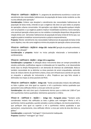 TÍTULO III - CAPÍTULO I - SEÇÃO IV: “o programa de atendimento econômico e social com
atendimento das necessidades habitacionais da população de baixa renda residente ou não
na área afetada pela operação;”
Considerações: Embora seja desejável o atendimento das necessidades habitacionais de
população de baixa renda, entende-se que a exigência não deve ser para todos os projetos
de operações urbanas consorciadas. Há operações cujo objeto não guarde qualquer relação
com tal propósito e sua exigência poderia implicar inviabilidade econômica. Como exemplo,
uma eventual operação urbana para se criar estádios e instalações despor vas não guardaria
relação direta com demandas habitacionais de população de baixa renda de forma que, sua
exigência poderia inviabilizar economicamente o próprio empreendimento.
Proposta: Manter atendimento das necessidades habitacionais de população de baixa renda
como obje vo, mas não como exigência mínima do projeto de operação urbana consorciada.
TÍTULO III - CAPÍTULO I - SEÇÃO IV - Artigo 105 - Inciso VIII:“geração de poluição ambiental,
sonora e de vibração”
Considerações e proposta: Incluir no inciso poluição relacionada a luminosidade e
sombreamento.
TÍTULO III - CAPÍTULO II - SEÇÃO I - Artigo 115 e seguintes:
Considerações e propostas: A u lização desse instrumento deve ser sempre precedida de
estudos profundos, jus ﬁca vas seguras e embasadas por lei especíﬁca, a ser desenvolvida
tendo base no Amplo Planejamento e em demanda de interesse da cole vidade. Nota-se
também necessidade de se delimitar as áreas passíveis de serem enquadradas, excluindo
áreas de chácara dentro do perímetro urbano, áreas com infraestrutura carente em que não
se enquadra a aplicação do instrumento e aﬁns. Propõe-se que seja feito estudo e
delineadas nos mapas as áreas passíveis de PEUC.
TÍTULO III - CAPÍTULO II - SEÇÃO I - Artigo 116: “Serão considerados imóveis não ediﬁcados
os lotes e glebas com área igual ou superior a mil e quinhentos metros quadrados que
apresentem área ediﬁcada inferior a cinco por cento de sua área.”
Considerações: não está claro qual o fundamento técnico para o critério de 1.500 m² (um
mil e quinhentos metros quadrados). Solicitamos apresentar o critério.
TÍTULO III - CAPÍTULO II - SEÇÃO I - Artigo 116 - Parágrafo único: “Também serão
considerados imóveis não ediﬁcados os lotes e glebas com metragem inferior a mil e
quinhentos metros quadrados, quando somados a outros con guos, do mesmo proprietário,
que perfaçam área igual ou superior a mil e quinhentos metros quadrados e que
apresentem, conjuntamente, área ediﬁcada inferior a cinco por cento da área dos lotes ou
glebas.”
Considerações: a expressão “metragem” é tecnicamente inadequada.
Proposta: Subs tuir “metragem” por “área”.
 