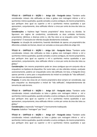 TÍTULO III - CAPÍTULO II - SEÇÃO I - Artigo 116 - Parágrafo único: “Também serão
considerados imóveis não ediﬁcados os lotes e glebas com metragem inferior a mil e
quinhentos metros quadrados, quando somados a outros con guos, do mesmo proprietário,
que perfaçam área igual ou superior a mil e quinhentos metros quadrados e que
apresentem, conjuntamente, área ediﬁcada inferior a cinco por cento da área dos lotes ou
glebas.”
Considerações: a hipótese legal “mesmo proprietário” deixa lacunas ou dúvidas. Se
ﬁgurarem em regime de condomínio, considerando as duas unidades territoriais,
proprietários idên cos e diversos entre si, não ﬁca claro se se enquadra como “mesmo
proprietário”. É necessário ter referida situação devidamente sinalizada.
Proposta: na situação de condomínio, havendo iden dade de apenas um proprietário das
diferentes unidades territoriais, devem ser somadas as áreas para efeito do ar go 116.
TÍTULO III - CAPÍTULO II - SEÇÃO I - Artigo 116 - Parágrafo Único: “Também serão
considerados imóveis não ediﬁcados os lotes e glebas com metragem inferior a mil e
quinhentos metros quadrados, quando somados a outros con guos, do mesmo proprietário,
que perfaçam área igual ou superior a mil e quinhentos metros quadrados e que
apresentem, conjuntamente, área ediﬁcada inferior a cinco por cento da área dos lotes ou
glebas.”
Considerações: Um mesmo proprietário pode ter áreas con guas que em conjunto não se
enquadrem na hipótese do disposi vo. Por outro lado, um dos referidos imóveis, analisado
autonomamente, poderia ser enquadrado como não ediﬁcado. Em tese, o Parágrafo Único
apenas permite a soma para o enquadramento do imóvel na condição de “não ediﬁcável”,
mas não para seu desenquadramento.
Proposta: A soma das áreas de um mesmo proprietário deve sempre ser considerada, seja
para enquadrar ou desenquadrar o imóvel de “não ediﬁcado”, independentemente do
tamanho de cada terreno.
TÍTULO III - CAPÍTULO II - SEÇÃO I - Artigo 117 - Parágrafo único: “Também serão
considerados imóveis subu lizados os lotes e glebas com metragem inferior a mil e
quinhentos metros quadrados, quando somados a outros con guos, do mesmo proprietário,
que perfaçam área igual ou superior a mil e quinhentos metros quadrados e que
apresentem, conjuntamente, área ediﬁcada inferior a vinte por centos da área dos lotes ou
glebas.”
Considerações: a expressão “metragem” é tecnicamente inadequada.
Proposta: Subs tuir “metragem” por “área”.
TÍTULO III - CAPÍTULO II - SEÇÃO I - Artigo 117 - Parágrafo único: “Também serão
considerados imóveis subu lizados os lotes e glebas com metragem inferior a mil e
quinhentos metros quadrados, quando somados a outros con guos, do mesmo proprietário,
que perfaçam área igual ou superior a mil e quinhentos metros quadrados e que
 