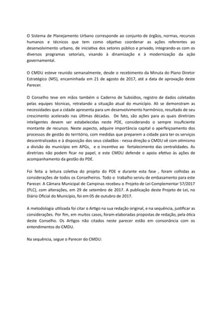O Sistema de Planejamento Urbano corresponde ao conjunto de órgãos, normas, recursos
humanos e técnicos que tem como obje vo coordenar as ações referentes ao
desenvolvimento urbano, de inicia va dos setores público e privado, integrando-as com os
diversos programas setoriais, visando à dinamização e à modernização da ação
governamental.
O CMDU esteve reunido semanalmente, desde o recebimento da Minuta do Plano Diretor
Estratégico (M5), encaminhada em 21 de agosto de 2017, até a data de aprovação deste
Parecer.
O Conselho teve em mãos também o Caderno de Subsídios, registro de dados coletados
pelas equipes técnicas, retratando a situação atual do município. Ali se demonstram as
necessidades que a cidade apresenta para um desenvolvimento harmônico, resultado de seu
crescimento acelerado nas úl mas décadas. De fato, são ações para as quais diretrizes
inteligentes devem ser estabelecidas neste PDE, considerando o sempre insuﬁciente
montante de recursos. Neste aspecto, adquire importância capital o aperfeiçoamento dos
processos de gestão do território, com medidas que preparem a cidade para ter os serviços
descentralizados e à disposição dos seus cidadãos - nessa direção o CMDU vê com o mismo
a divisão do município em APGs, e o incen vo ao fortalecimento das centralidades. As
diretrizes não podem ﬁcar no papel, e este CMDU defende o apoio efe vo às ações de
acompanhamento da gestão do PDE.
Foi feita a leitura cole va do projeto do PDE e durante esta fase , foram colhidas as
considerações de todos os Conselheiros. Todo o trabalho serviu de embasamento para este
Parecer. A Câmara Municipal de Campinas recebeu o Projeto de Lei Complementar 57/2017
(PLC), com alterações, em 29 de setembro de 2017. A publicação deste Projeto de Lei, no
Diário Oﬁcial do Município, foi em 05 de outubro de 2017.
A metodologia u lizada foi citar o Ar go na sua redação original, e na sequência, jus ﬁcar as
considerações. Por ﬁm, em muitos casos, foram elaboradas propostas de redação, pela ó ca
deste Conselho. Os Ar gos não citados neste parecer estão em consonância com os
entendimentos do CMDU.
Na sequência, segue o Parecer do CMDU:
 