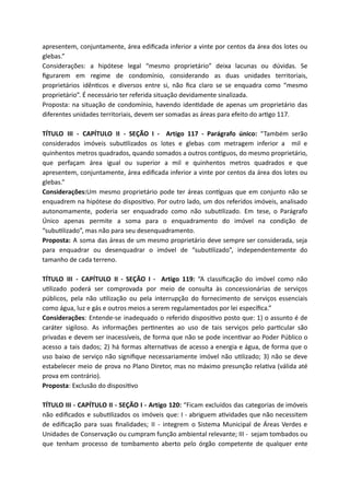 apresentem, conjuntamente, área ediﬁcada inferior a vinte por centos da área dos lotes ou
glebas.”
Considerações: a hipótese legal “mesmo proprietário” deixa lacunas ou dúvidas. Se
ﬁgurarem em regime de condomínio, considerando as duas unidades territoriais,
proprietários idên cos e diversos entre si, não ﬁca claro se se enquadra como “mesmo
proprietário”. É necessário ter referida situação devidamente sinalizada.
Proposta: na situação de condomínio, havendo iden dade de apenas um proprietário das
diferentes unidades territoriais, devem ser somadas as áreas para efeito do ar go 117.
TÍTULO III - CAPÍTULO II - SEÇÃO I - Artigo 117 - Parágrafo único: “Também serão
considerados imóveis subu lizados os lotes e glebas com metragem inferior a mil e
quinhentos metros quadrados, quando somados a outros con guos, do mesmo proprietário,
que perfaçam área igual ou superior a mil e quinhentos metros quadrados e que
apresentem, conjuntamente, área ediﬁcada inferior a vinte por centos da área dos lotes ou
glebas.”
Considerações:Um mesmo proprietário pode ter áreas con guas que em conjunto não se
enquadrem na hipótese do disposi vo. Por outro lado, um dos referidos imóveis, analisado
autonomamente, poderia ser enquadrado como não subu lizado. Em tese, o Parágrafo
Único apenas permite a soma para o enquadramento do imóvel na condição de
“subu lizado”, mas não para seu desenquadramento.
Proposta: A soma das áreas de um mesmo proprietário deve sempre ser considerada, seja
para enquadrar ou desenquadrar o imóvel de “subu lizado”, independentemente do
tamanho de cada terreno.
TÍTULO III - CAPÍTULO II - SEÇÃO I - Artigo 119: “A classiﬁcação do imóvel como não
u lizado poderá ser comprovada por meio de consulta às concessionárias de serviços
públicos, pela não u lização ou pela interrupção do fornecimento de serviços essenciais
como água, luz e gás e outros meios a serem regulamentados por lei especíﬁca.”
Considerações: Entende-se inadequado o referido disposi vo posto que: 1) o assunto é de
caráter sigiloso. As informações per nentes ao uso de tais serviços pelo par cular são
privadas e devem ser inacessíveis, de forma que não se pode incen var ao Poder Público o
acesso a tais dados; 2) há formas alterna vas de acesso a energia e água, de forma que o
uso baixo de serviço não signiﬁque necessariamente imóvel não u lizado; 3) não se deve
estabelecer meio de prova no Plano Diretor, mas no máximo presunção rela va (válida até
prova em contrário).
Proposta: Exclusão do disposi vo
TÍTULO III - CAPÍTULO II - SEÇÃO I - Artigo 120: “Ficam excluídos das categorias de imóveis
não ediﬁcados e subu lizados os imóveis que: I - abriguem a vidades que não necessitem
de ediﬁcação para suas ﬁnalidades; II - integrem o Sistema Municipal de Áreas Verdes e
Unidades de Conservação ou cumpram função ambiental relevante; III - sejam tombados ou
que tenham processo de tombamento aberto pelo órgão competente de qualquer ente
 