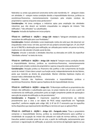 federa vo ou ainda cujo potencial constru vo tenha sido transferido; IV - abriguem clubes
em a vidade; V - estejam nestas condições devido a impossibilidades técnicas, jurídicas ou
econômicas-ﬁnanceiras, momentaneamente insanáveis pela simples conduta do
proprietário e apenas enquanto estas perdurarem.”
Considerações: Há áreas con guas a indústrias aptas para ampliação das a vidades
industriais que não devem ser também enquadradas na categoria de imóveis “não
ediﬁcados”, “não u lizados” ou subu lizados.
Proposta: Inclusão da hipótese em inciso próprio.
TÍTULO III - CAPÍTULO II - SEÇÃO I - Artigo 120 - Inciso I: “abriguem a vidades que não
necessitem de ediﬁcação para suas ﬁnalidades.”
Considerações: Existem a vidades rurais (exploração rús ca do solo) que não deveriam ser
enquadradas neste inciso. Um lote, que tem em seu próprio conceito legal (art. 2º, § § 1ºe2º
da Lei 6.766/79) a des nação para ediﬁcação, ser u lizado para manter um pomar ou horta,
implicaria em não atender à função social do lote.
Proposta: vincular a exclusão a a vidades descritas ou elencadas em LUOS. Ou especiﬁcar
“a vidades urbanas” no texto do inciso.
TÍTULO III - CAPÍTULO II - SEÇÃO I - Artigo 120 - Inciso V: “estejam nestas condições devido
a impossibilidades técnicas, jurídicas ou econômicas-ﬁnanceiras, momentaneamente
insanáveis pela simples conduta do proprietário e apenas enquanto estas perdurarem.”
Considerações: Situação jurídica ou ﬁnanceira não jus ﬁca o não cumprimento da função
social do imóvel. O bem deve cumprir sua função social, independentemente de tais fatores,
posto que inerente ao direito de propriedade. Manter referidas hipóteses implica em
esvaziar toda a efe vidade das PEUCs.
Proposta: Exclusão das hipóteses relacionadas a impossibilidades jurídicas e
econômicas-ﬁnanceiras. Manter apenas hipótese de de impossibilidade técnica.
TÍTULO III - CAPÍTULO II - SEÇÃO I - Artigo 121: “O Município no ﬁcará os proprietários dos
imóveis não ediﬁcados e subu lizados para que, no prazo máximo de um ano a par r do
recebimento da no ﬁcação, protocolem junto ao órgão competente pedido de aprovação e
execução de projeto de ediﬁcação ou de parcelamento.”
Considerações e Proposta: É importante especiﬁcar anteriormente ao referido
procedimento que a área a ser objeto de PEUC esteja especiﬁcada em “legislação
especíﬁca”, conforme exigido pelo ar go 182, § 4º da CF. É necessário que lei especíﬁca
tenha disposi vo que expressamente iden ﬁque o terreno em que se aplicará PEUC.
TÍTULO III - CAPÍTULO II - SEÇÃO I - Artigo 123 - Parágrafo único: “Caso o proprietário
comprove a impossibilidade técnica, jurídica ou econômica/ﬁnanceira para jus ﬁcar a
inviabilidade de ocupação do imóvel não u lizado em razão de normas edilícias, o Poder
Execu vo poderá conceder prazo de um ano, a par r da no ﬁcação, exclusivamente para
promover a regularização da ediﬁcação, se possível, nos termos da legislação vigente ou sua
 