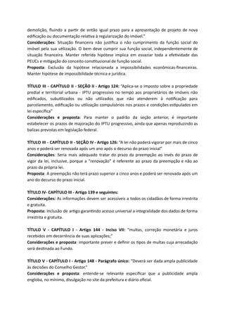 demolição, ﬂuindo a par r de então igual prazo para a apresentação de projeto de nova
ediﬁcação ou documentação rela va à regularização do imóvel.”
Considerações: Situação ﬁnanceira não jus ﬁca o não cumprimento da função social do
imóvel pela sua u lização. O bem deve cumprir sua função social, independentemente de
situação ﬁnanceira. Manter referida hipótese implica em esvaziar toda a efe vidade das
PEUCs e mi gação do conceito cons tucional de função social.
Proposta: Exclusão da hipótese relacionada a impossibilidades econômicas-ﬁnanceiras.
Manter hipótese de impossibilidade técnica e jurídica.
TÍTULO III - CAPÍTULO II - SEÇÃO II - Artigo 124: “Aplica-se o imposto sobre a propriedade
predial e territorial urbana - IPTU progressivo no tempo aos proprietários de imóveis não
ediﬁcados, subu lizados ou não u lizados que não atenderem à no ﬁcação para
parcelamento, ediﬁcação ou u lização compulsórios nos prazos e condições es pulados em
lei especíﬁca”
Considerações e proposta: Para manter o padrão da seção anterior, é importante
estabelecer os prazos de majoração do IPTU progressivo, ainda que apenas reproduzindo as
balizas previstas em legislação federal.
TÍTULO III - CAPÍTULO II - SEÇÃO IV - Artigo 126: “A lei não poderá vigorar por mais de cinco
anos e poderá ser renovada após um ano após o decurso do prazo inicial”
Considerações: Seria mais adequado tratar do prazo da preempção ao invés do prazo de
vigor da lei, inclusive, porque a “renovação” é referente ao prazo da preempção e não ao
prazo da própria lei.
Proposta: A preempção não terá prazo superior a cinco anos e poderá ser renovada após um
ano do decurso do prazo inicial.
TÍTULO IV- CAPÍTULO III - Artigo 139 e seguintes:
Considerações: As informações devem ser acessíveis a todos os cidadãos de forma irrestrita
e gratuita.
Proposta: Inclusão de ar go garan ndo acesso universal a integralidade dos dados de forma
irrestrita e gratuita.
TÍTULO V - CAPÍTULO I - Artigo 144 - Inciso VII: “multas, correção monetária e juros
recebidos em decorrência de suas aplicações;”
Considerações e proposta: importante prever e deﬁnir os pos de multas cuja arrecadação
será des nada ao Fundo.
TÍTULO V - CAPÍTULO I - Artigo 148 - Parágrafo único: “Deverá ser dada ampla publicidade
às decisões do Conselho Gestor.”
Considerações e proposta: entende-se relevante especiﬁcar que a publicidade ampla
engloba, no mínimo, divulgação no site da prefeitura e diário oﬁcial.
 