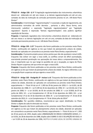 TÍTULO VI - Artigo 150 - § 1º “A legislação regulamentadora dos instrumentos urbanís cos
deverá ser elaborada em até seis meses e as demais regulamentações em até um ano,
contados da data da ins tuição da comissão permanente prevista no art. 149 deste Plano
Diretor.”
Considerações: A terminologia “regulamentações” é associada a noção de regulamento, ato
administra vo norma vo de emi r decretos , portarias e aﬁns. Dessa forma, seria
interessante subs tuir a expressão “legislação regulamentadora” por “legislação
reguladora”. Quanto à expressão “demais regulamentações”, esta poderia signiﬁcar
expedição de Decretos.
Proposta: A legislação reguladora dos instrumentos urbanís cos deverá ser elaborada em
até seis meses e as demais legislações em até um ano, contados da data da ins tuição da
comissão permanente prevista no art. 149 deste Plano Diretor.
TÍTULO VI - Artigo 150 - § 2º “Enquanto não forem publicadas as leis previstas neste Plano
Diretor, con nuarão em vigência as leis que tratam do planejamento urbano da cidade,
devendo ser aplicadas em consonância ao previsto neste Plano Diretor, especialmente:”
Considerações: O presente projeto possui várias pontos que não são ajustáveis à atual LUOS.
Enquanto não es ver em vigor a nova LUOS, os conﬂitos seriam de di cil acomodação,
acarretando provável paralisação nas aprovações de novas obras e empreendimentos. Por
isso, é importante que no que tange às questões de uso e ocupação, as regras do Plano
Diretor ﬁquem suspensas até que entre em vigor a nova LUOS.
Proposta: Enquanto não forem publicadas as leis previstas neste Plano Diretor, con nuarão
em vigência as leis que tratam do planejamento urbano da cidade. As regras referentes a uso
e ocupação ﬁcam suspensas até que vigente a nova LUOS.
TÍTULO VI - Artigo 150 - Parágrafo 2º - Incisos I a X: “Enquanto não forem publicadas as leis
previstas neste Plano Diretor, con nuarão em vigência as leis que tratam do planejamento
urbano da cidade, devendo ser aplicadas em consonância ao previsto neste Plano Diretor,
especialmente: I – Título VII da Lei nº. 1.993 de 29 de janeiro de 1959; II – Lei 6.031, de 28
de dezembro de 1988; III – Lei 9.199 de 26 de dezembro de 1996; VI – Lei 10.410, de 17 de
janeiro de 2000; V – a Lei 10.639, de 05 de outubro de 2000; VI – a Lei 10.850, de 07 de
junho de 2001; VII – a Lei Complementar nº. 09 de 23 de dezembro de 2003; VIII – a Lei
Complementar nº.12 de 14 de dezembro de 2004; IX – a Lei Complementar nº. 35 de 20 de
setembro de 2012; X – a Lei Complementar nº. 76 de 18 de julho de 2014.”
Considerações: Por questões didá cas, recomenda-se que sejam detalhados no Plano
Diretor o objeto de cada lei elencada nos incisos.
Proposta: Enquanto não forem publicadas as leis previstas neste Plano Diretor, con nuarão
em vigência as leis que tratam do planejamento urbano da cidade, devendo ser aplicadas
em consonância ao previsto neste Plano Diretor, especialmente: I – Título VII da Lei nº. 1.993
de 29 de janeiro de 1959, dispõe sobre URBANIZAÇÃO DE ÁREAS E CONDIÇÕES GERAIS ; II –
Lei 6.031, de 28 de dezembro de 1988, dispõe sobre SOBRE O USO E OCUPAÇÃO DO SOLO; III
– Lei 9.199 de 26 de dezembro de 1996, INSTITUI O PLANO LOCAL DE GESTÃO URBANA DE
 