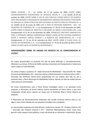 BARÃO GERALDO ; VI – Lei 10.410, de 17 de janeiro de 2000, DISPÕE SOBRE
EMPREENDIMENTOS HABITACIONAIS DE INTERESSE SOCIAL; V – a Lei 10.639, de 05 de
outubro de 2000, DISPÕE SOBRE O USO DE VIAS PÚBLICAS, ESPAÇO AÉREO E DO SUBSOLO
PARA IMPLANTAÇÃO E PASSAGEM DE EQUIPAMENTOS URBANOS DESTINADOS À PRESTAÇÃO
DE SERVIÇOS DE INFRA-ESTRUTURA POR ENTIDADES DE DIREITO PÚBLICO E PRIVADO; VI – a
Lei 10.850, de 07 de junho de 2001 CRIA A ÁREA DE PROTEÇÃO AMBIENTAL - APA - DO
MUNICÍPIO DE CAMPINAS; VII – a Lei Complementar nº. 09 de 23 de dezembro de 2003,
DISPÕE SOBRE O CÓDIGO DE PROJETOS E EXECUÇÕES DE OBRAS E EDIFICAÇÕES; VIII – a Lei
Complementar nº.12 de 14 de dezembro de 2004, ESTABELECE DIRETRIZES URBANÍSTICAS
PARA A OPERAÇÃO URBANA CONSORCIADA PARQUE LINEAR DO RIO CAPIVARI-CERÂMICAS
ENTRE A RODOVIA SANTOS DUMONT E A RODOVIA DOS BANDEIRANTES; IX – a Lei
Complementar nº. 35 de 20 de setembro de 2012, DISPÕE SOBRE O PLANO LOCAL DE
GESTÃO DA MACROZONA 5; X – a Lei Complementar nº. 76 de 18 de julho de 2014, DISPÕE
SOBRE O PLANO LOCAL DE GESTÃO DA MACROZONA 9.
CONSIDERAÇÕES SOBRE OS ANEXOS DO PROJETO DE LEI COMPLEMENTAR N°
57/2017
Os mapas apresentados no presente PLC são de baixa deﬁnição e, conseqüentemente,
diﬁcultam sua leitura. O Pleno do CMDU solicitou à Secretaria de Planejamento e Urbanismo
novos mapas em alta deﬁnição.
Os anexos (mapas e quadros): VI - Rede Estrutural de Mobilidade – eixos de DOT, XV – Rede
Estrutural de Mobilidade, XVI – Diretrizes Viárias e Melhoramentos no Sistema Viário e XVII –
Descrição das Diretrizes Viárias ﬁcam prejudicados em sua análise, pois não há, até a
presente data, o Plano Municipal de Mobilidade Urbana. Apenas um po de modal (veículo
sobre pneus) é contemplado.
No nosso entendimento, caso o Plano Diretor Estratégico venha a ser aprovado como
proposto, o Município, de forma indireta, estaria aprovando um Plano Viário, o que seria
inadequado. Sendo assim, apenas um mapa com as Diretrizes Macro Viárias deveria ser
proposto.
A Macrozona de Desenvolvimento Ordenado não recebe nenhuma diretriz viária e, em
alguns casos, ﬁcam dúvidas de suas possíveis conexões com o proposto.
As intervenções propostas nos leitos férreos, conforme os anexos: XII - Projetos Urbanos, XIII
– Descrição dos Projetos Urbanos e XIV – Diretrizes Metropolitanas visam muito mais
garan r estes espaços como públicos, o que não deixa de ser relevante e importante, do que
 