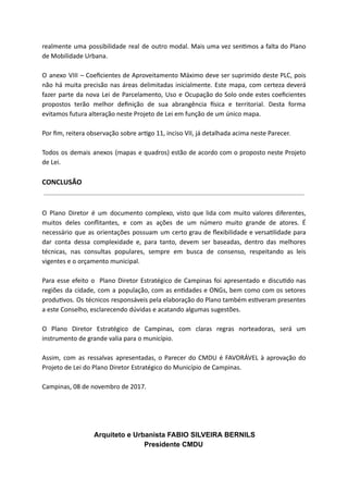 realmente uma possibilidade real de outro modal. Mais uma vez sen mos a falta do Plano
de Mobilidade Urbana.
O anexo VIII – Coeﬁcientes de Aproveitamento Máximo deve ser suprimido deste PLC, pois
não há muita precisão nas áreas delimitadas inicialmente. Este mapa, com certeza deverá
fazer parte da nova Lei de Parcelamento, Uso e Ocupação do Solo onde estes coeﬁcientes
propostos terão melhor deﬁnição de sua abrangência sica e territorial. Desta forma
evitamos futura alteração neste Projeto de Lei em função de um único mapa.
Por ﬁm, reitera observação sobre ar go 11, inciso VII, já detalhada acima neste Parecer.
Todos os demais anexos (mapas e quadros) estão de acordo com o proposto neste Projeto
de Lei.
CONCLUSÃO
O Plano Diretor é um documento complexo, visto que lida com muito valores diferentes,
muitos deles conﬂitantes, e com as ações de um número muito grande de atores. É
necessário que as orientações possuam um certo grau de ﬂexibilidade e versa lidade para
dar conta dessa complexidade e, para tanto, devem ser baseadas, dentro das melhores
técnicas, nas consultas populares, sempre em busca de consenso, respeitando as leis
vigentes e o orçamento municipal.
Para esse efeito o Plano Diretor Estratégico de Campinas foi apresentado e discu do nas
regiões da cidade, com a população, com as en dades e ONGs, bem como com os setores
produ vos. Os técnicos responsáveis pela elaboração do Plano também es veram presentes
a este Conselho, esclarecendo dúvidas e acatando algumas sugestões.
O Plano Diretor Estratégico de Campinas, com claras regras norteadoras, será um
instrumento de grande valia para o município.
Assim, com as ressalvas apresentadas, o Parecer do CMDU é FAVORÁVEL à aprovação do
Projeto de Lei do Plano Diretor Estratégico do Município de Campinas.
Campinas, 08 de novembro de 2017.
Arquiteto e Urbanista FABIO SILVEIRA BERNILS
Presidente CMDU
 
