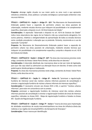 Proposta: abrange região situada na sua maior parte na zona rural e que apresenta
relevância ambiental, áreas públicas e privadas estratégicas à preservação ambiental e dos
recursos hídricos.
TÍTULO I - CAPÍTULO IV – Seção I – Artigo 5º - §1º: “Na Macrozona de Desenvolvimento
Ordenado poderá haver a expansão do perímetro urbano nas áreas passíveis de
urbanização, mediante estudos técnicos que indiquem tal possibilidade e lei complementar
especíﬁca, observado o disposto no art. 42-B do Estatuto da Cidade.”
Considerações: A expressão “observado o disposto no art. 42-B do Estatuto da Cidade”
indica mera observância das regras da Lei Federal e não seu cumprimento obrigatório. Em
outras palavras, rela viza a obrigatoriedade da apresentação de todos os estudos técnicos
como condição precedente à alteração que se pretende. Portanto, recomenda-se o uso da
expressão “cumprido”.
Proposta: Na Macrozona de Desenvolvimento Ordenado poderá haver a expansão do
perímetro urbano nas áreas passíveis de urbanização, mediante estudos técnicos que
indiquem tal possibilidade e lei complementar especíﬁca, cumprido o disposto no art. 42-B
do Estatuto da Cidade.
TÍTULO I - CAPÍTULO IV – Seção I – Artigo 5º - §2º: “As áreas das macrozonas previstas neste
ar go, constantes do Anexo I deste Plano Diretor, serão descritas em decreto.”
Considerações: A descrição detalhada das macrozonas deve se dar por meio de legislação,
para que não seja viável ou admissível sua alteração futura em decreto. O texto como está
poderia gerar dúvida perigosa e inadequada.
Proposta: As áreas das macrozonas previstas neste ar go, constantes do Anexo I deste Plano
Diretor, serão descritas em lei.
TÍTULO I - CAPÍTULO IV – Seção II – Artigo 6º - Inciso VI: “promover a regularização
fundiária de interesse social dos núcleos urbanos informais passíveis de consolidação e
orientar a regularização fundiária de núcleos urbanos informais de interesse especíﬁco;”
Considerações: É necessário vincular aos Anexos XVIII e XIX, e suprimir “núcleos urbanos
informais”, para estar em consonância com os anexos.
Proposta: promover a regularização fundiária de interesse social dos núcleos urbanos
informais passíveis de consolidação e orientar a regularização fundiária de áreas de interesse
especíﬁco, indicadas no Anexo XVIII - Mapa de regularização Fundiária e listadas no Anexo
XIX - Quadro de Regularização Fundiária.
TÍTULO I - CAPÍTULO IV – Seção II – Artigo 7º - Inciso I: “reserva de áreas para implantação
de a vidades econômicas de escala macrometropolitana nas áreas de inﬂuência direta das
rodovias e nas regiões da Unicamp/CIATEC e do Aeroporto de Viracopos.”
Considerações: Trocar reserva por Iden ﬁcação
 