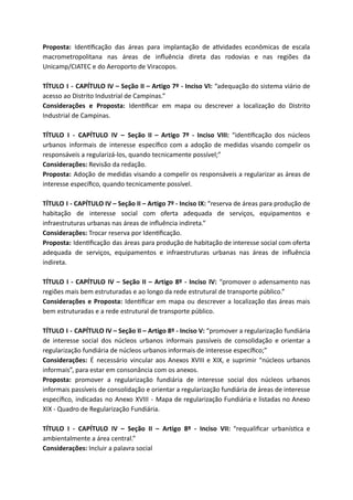 Proposta: Iden ﬁcação das áreas para implantação de a vidades econômicas de escala
macrometropolitana nas áreas de inﬂuência direta das rodovias e nas regiões da
Unicamp/CIATEC e do Aeroporto de Viracopos.
TÍTULO I - CAPÍTULO IV – Seção II – Artigo 7º - Inciso VI: “adequação do sistema viário de
acesso ao Distrito Industrial de Campinas.”
Considerações e Proposta: Iden ﬁcar em mapa ou descrever a localização do Distrito
Industrial de Campinas.
TÍTULO I - CAPÍTULO IV – Seção II – Artigo 7º - Inciso VIII: “iden ﬁcação dos núcleos
urbanos informais de interesse especíﬁco com a adoção de medidas visando compelir os
responsáveis a regularizá-los, quando tecnicamente possível;”
Considerações: Revisão da redação.
Proposta: Adoção de medidas visando a compelir os responsáveis a regularizar as áreas de
interesse especíﬁco, quando tecnicamente possível.
TÍTULO I - CAPÍTULO IV – Seção II – Artigo 7º - Inciso IX: “reserva de áreas para produção de
habitação de interesse social com oferta adequada de serviços, equipamentos e
infraestruturas urbanas nas áreas de inﬂuência indireta.”
Considerações: Trocar reserva por Iden ﬁcação.
Proposta: Iden ﬁcação das áreas para produção de habitação de interesse social com oferta
adequada de serviços, equipamentos e infraestruturas urbanas nas áreas de inﬂuência
indireta.
TÍTULO I - CAPÍTULO IV – Seção II – Artigo 8º - Inciso IV: “promover o adensamento nas
regiões mais bem estruturadas e ao longo da rede estrutural de transporte público.”
Considerações e Proposta: Iden ﬁcar em mapa ou descrever a localização das áreas mais
bem estruturadas e a rede estrutural de transporte público.
TÍTULO I - CAPÍTULO IV – Seção II – Artigo 8º - Inciso V: “promover a regularização fundiária
de interesse social dos núcleos urbanos informais passíveis de consolidação e orientar a
regularização fundiária de núcleos urbanos informais de interesse especíﬁco;”
Considerações: É necessário vincular aos Anexos XVIII e XIX, e suprimir “núcleos urbanos
informais”, para estar em consonância com os anexos.
Proposta: promover a regularização fundiária de interesse social dos núcleos urbanos
informais passíveis de consolidação e orientar a regularização fundiária de áreas de interesse
especíﬁco, indicadas no Anexo XVIII - Mapa de regularização Fundiária e listadas no Anexo
XIX - Quadro de Regularização Fundiária.
TÍTULO I - CAPÍTULO IV – Seção II – Artigo 8º - Inciso VII: “requaliﬁcar urbanís ca e
ambientalmente a área central.”
Considerações: Incluir a palavra social
 