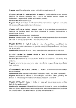 Proposta: requaliﬁcar urbanís ca, social e ambientalmente a área central.
TÍTULO I - CAPÍTULO IV – Seção II – Artigo 9º - Inciso V: “iden ﬁcação dos núcleos urbanos
informais de interesse especíﬁco com a adoção de medidas visando compelir os
responsáveis a regularizá-los, quando tecnicamente possível;”
Considerações: Revisão da redação.
Proposta: Adoção de medidas visando a compelir os responsáveis a regularizar as áreas de
interesse especíﬁco, quando tecnicamente possível.
TÍTULO I - CAPÍTULO IV – Seção II – Artigo 9º - Inciso VI: “reserva de áreas para produção de
habitação de interesse social com oferta adequada de serviços, equipamentos e
infraestruturas urbanas.”
Considerações: Trocar reserva por Iden ﬁcação.
Proposta: Iden ﬁcação das áreas para produção de habitação de interesse social com oferta
adequada de serviços, equipamentos e infraestruturas urbanas.
TÍTULO I - CAPÍTULO IV – Seção II – Artigo 10 - Inciso I: “compa bilizar a acessibilidade das
áreas rurais com o uso e a ocupação do solo através de deﬁnição de parâmetros especíﬁcos,
nos termos da lei;
Considerações: Supressão do inciso I, posto que no inciso II o seu objeto já foi abordado.
TÍTULO I - CAPÍTULO IV – Seção II – Artigo 10 - Inciso V: “fomentar o desenvolvimento
ambiental, social e econômico.”
Considerações: Fomentar o desenvolvimento desde que se incen ve a preservar o meio
ambiente.
Proposta: fomentar o desenvolvimento social e econômico, assegurando a preservação do
meio ambiente.
TÍTULO I - CAPÍTULO IV – Seção II – Artigo 11 - Inciso I: “desenvolvimento de polí ca de
expansão urbana”.
Considerações: Não cabe a uma diretriz gerar uma polí ca urbana, mas ações e programas.
Proposta: Realização de estudos de viabilidade para a expansão urbana, por força do
Estatuto da Cidade e do princípio da construção de uma cidade sustentável.
TÍTULO I - CAPÍTULO IV – Seção II – Artigo 11 - Inciso VII: “conservação da zona rural da
Bacia do Córrego Samambaia”
Considerações e proposta: Não está iden ﬁcada no Projeto de Lei a exata localização da
Bacia do Córrego Samambaia. Portanto, recomenda-se prioritariamente Iden ﬁcar em mapa
ou, subsidiariamente, descrever a localização da bacia de forma precisa.
 